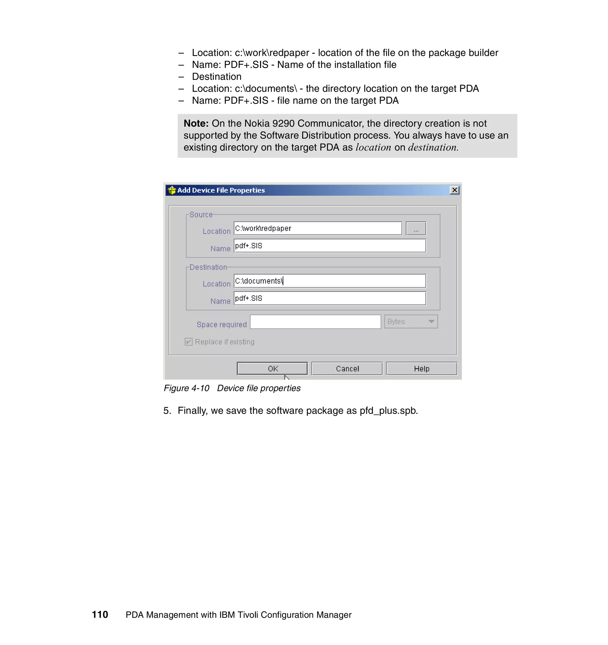 –   Location: c:workredpaper - location of the file on the package builder
                  –   Name: PDF+.SIS - Name of the installation file
                  –   Destination
                  –   Location: c:documents - the directory location on the target PDA
                  –   Name: PDF+.SIS - file name on the target PDA

                   Note: On the Nokia 9290 Communicator, the directory creation is not
                   supported by the Software Distribution process. You always have to use an
                   existing directory on the target PDA as location on destination.




              Figure 4-10 Device file properties

              5. Finally, we save the software package as pfd_plus.spb.




110   PDA Management with IBM Tivoli Configuration Manager
 