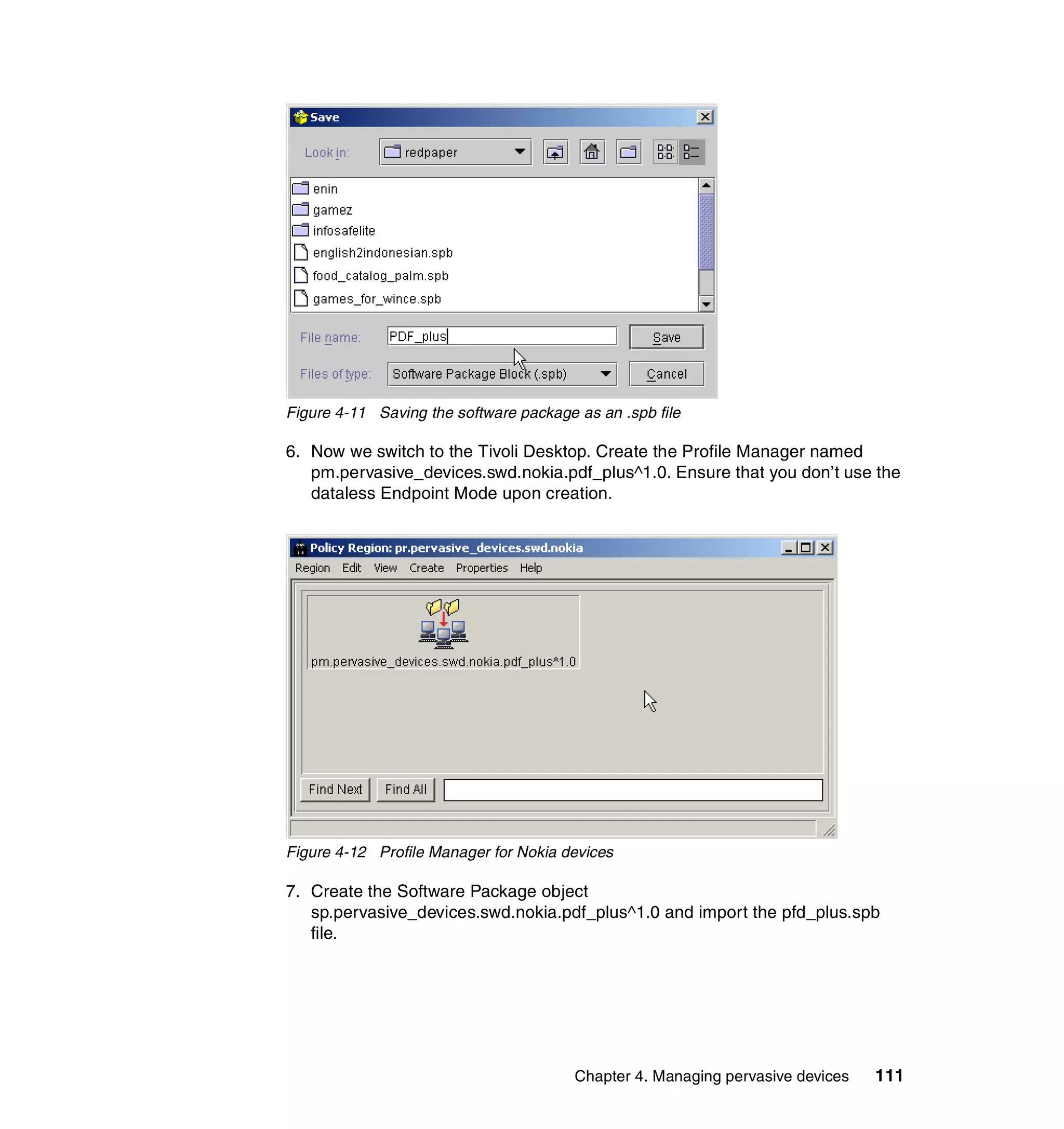 Figure 4-11 Saving the software package as an .spb file

6. Now we switch to the Tivoli Desktop. Create the Profile Manager named
   pm.pervasive_devices.swd.nokia.pdf_plus^1.0. Ensure that you don’t use the
   dataless Endpoint Mode upon creation.




Figure 4-12 Profile Manager for Nokia devices

7. Create the Software Package object
   sp.pervasive_devices.swd.nokia.pdf_plus^1.0 and import the pfd_plus.spb
   file.




                                        Chapter 4. Managing pervasive devices   111
 