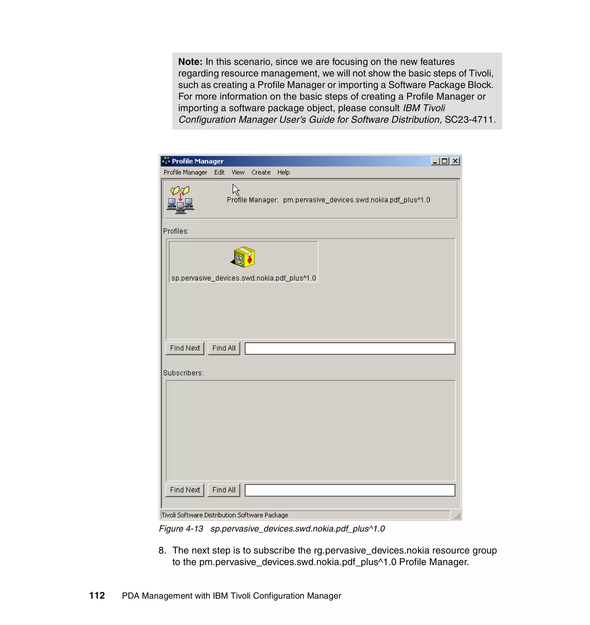Note: In this scenario, since we are focusing on the new features
                   regarding resource management, we will not show the basic steps of Tivoli,
                   such as creating a Profile Manager or importing a Software Package Block.
                   For more information on the basic steps of creating a Profile Manager or
                   importing a software package object, please consult IBM Tivoli
                   Configuration Manager User’s Guide for Software Distribution, SC23-4711.




              Figure 4-13 sp.pervasive_devices.swd.nokia.pdf_plus^1.0

              8. The next step is to subscribe the rg.pervasive_devices.nokia resource group
                 to the pm.pervasive_devices.swd.nokia.pdf_plus^1.0 Profile Manager.


112   PDA Management with IBM Tivoli Configuration Manager
 