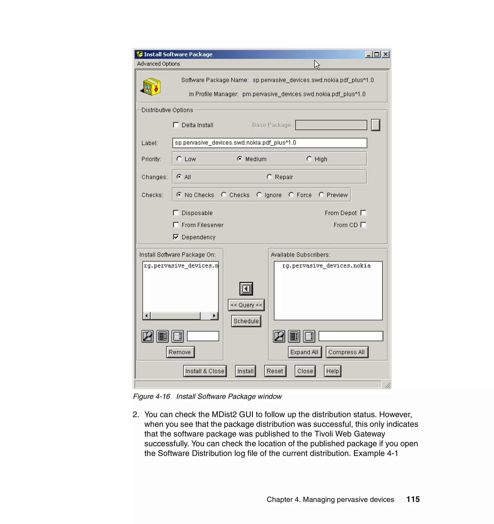 Figure 4-16 Install Software Package window

2. You can check the MDist2 GUI to follow up the distribution status. However,
   when you see that the package distribution was successful, this only indicates
   that the software package was published to the Tivoli Web Gateway
   successfully. You can check the location of the published package if you open
   the Software Distribution log file of the current distribution. Example 4-1




                                      Chapter 4. Managing pervasive devices   115
 