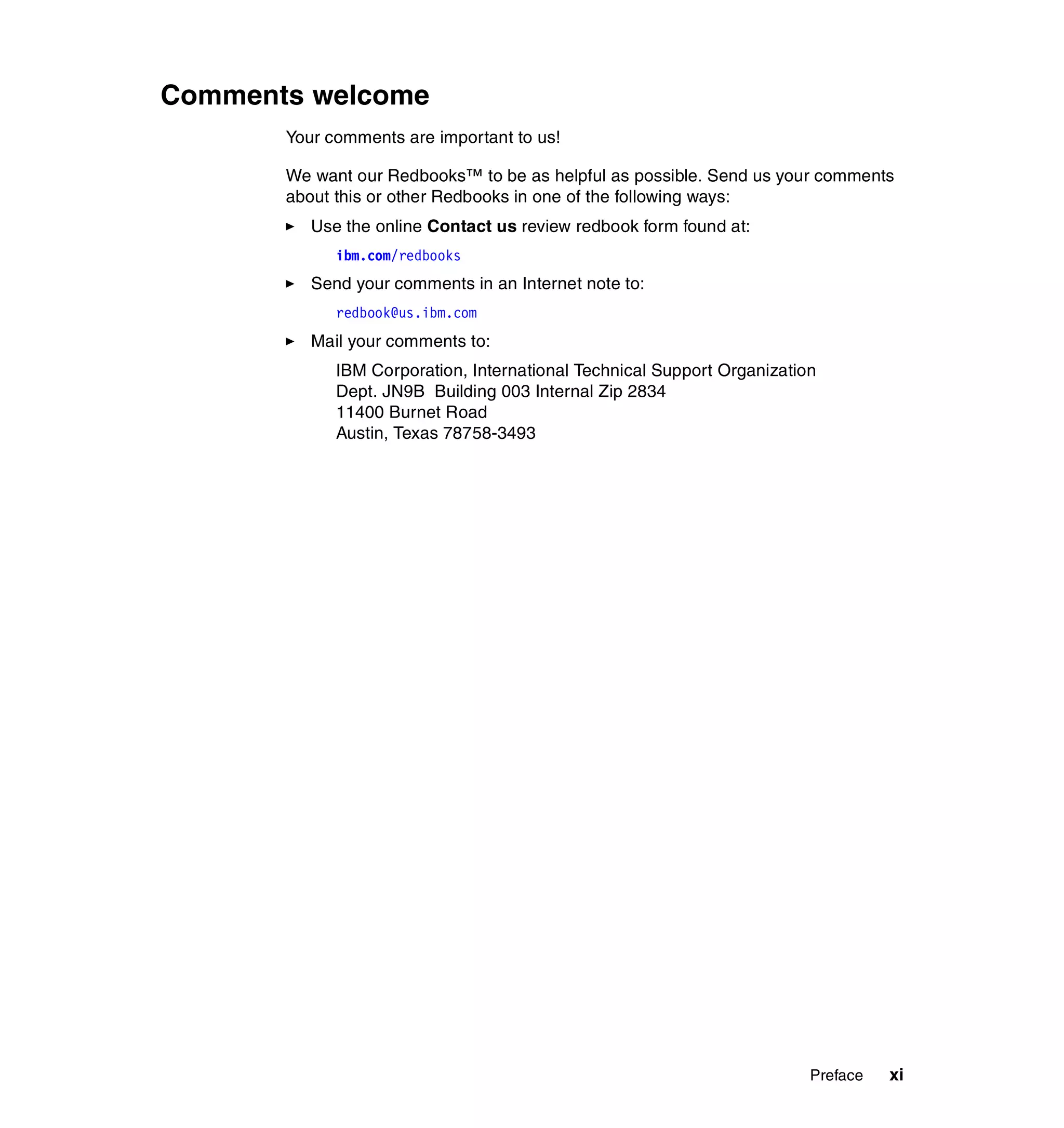 Comments welcome
       Your comments are important to us!

       We want our Redbooks™ to be as helpful as possible. Send us your comments
       about this or other Redbooks in one of the following ways:
          Use the online Contact us review redbook form found at:
             ibm.com/redbooks
          Send your comments in an Internet note to:
             redbook@us.ibm.com
          Mail your comments to:
             IBM Corporation, International Technical Support Organization
             Dept. JN9B Building 003 Internal Zip 2834
             11400 Burnet Road
             Austin, Texas 78758-3493




                                                                         Preface   xi
 