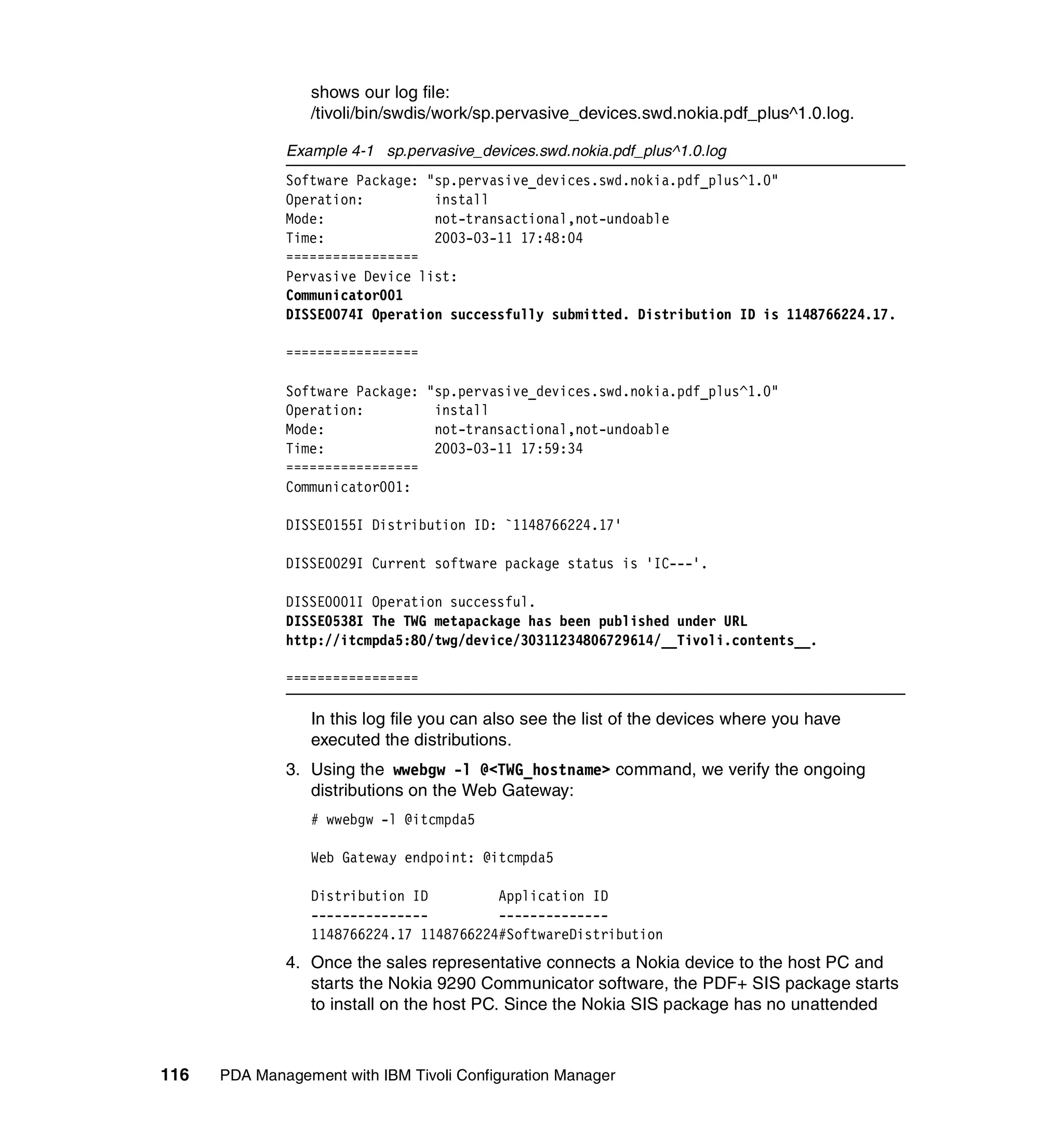 shows our log file:
                 /tivoli/bin/swdis/work/sp.pervasive_devices.swd.nokia.pdf_plus^1.0.log.

              Example 4-1 sp.pervasive_devices.swd.nokia.pdf_plus^1.0.log
              Software Package: "sp.pervasive_devices.swd.nokia.pdf_plus^1.0"
              Operation:         install
              Mode:              not-transactional,not-undoable
              Time:              2003-03-11 17:48:04
              =================
              Pervasive Device list:
              Communicator001
              DISSE0074I Operation successfully submitted. Distribution ID is 1148766224.17.

              =================

              Software Package: "sp.pervasive_devices.swd.nokia.pdf_plus^1.0"
              Operation:         install
              Mode:              not-transactional,not-undoable
              Time:              2003-03-11 17:59:34
              =================
              Communicator001:

              DISSE0155I Distribution ID: `1148766224.17'

              DISSE0029I Current software package status is 'IC---'.

              DISSE0001I Operation successful.
              DISSE0538I The TWG metapackage has been published under URL
              http://itcmpda5:80/twg/device/30311234806729614/__Tivoli.contents__.

              =================

                 In this log file you can also see the list of the devices where you have
                 executed the distributions.
              3. Using the wwebgw -l @<TWG_hostname> command, we verify the ongoing
                 distributions on the Web Gateway:
                 # wwebgw -l @itcmpda5

                 Web Gateway endpoint: @itcmpda5

                 Distribution ID         Application ID
                 ---------------         --------------
                 1148766224.17 1148766224#SoftwareDistribution
              4. Once the sales representative connects a Nokia device to the host PC and
                 starts the Nokia 9290 Communicator software, the PDF+ SIS package starts
                 to install on the host PC. Since the Nokia SIS package has no unattended



116   PDA Management with IBM Tivoli Configuration Manager
 