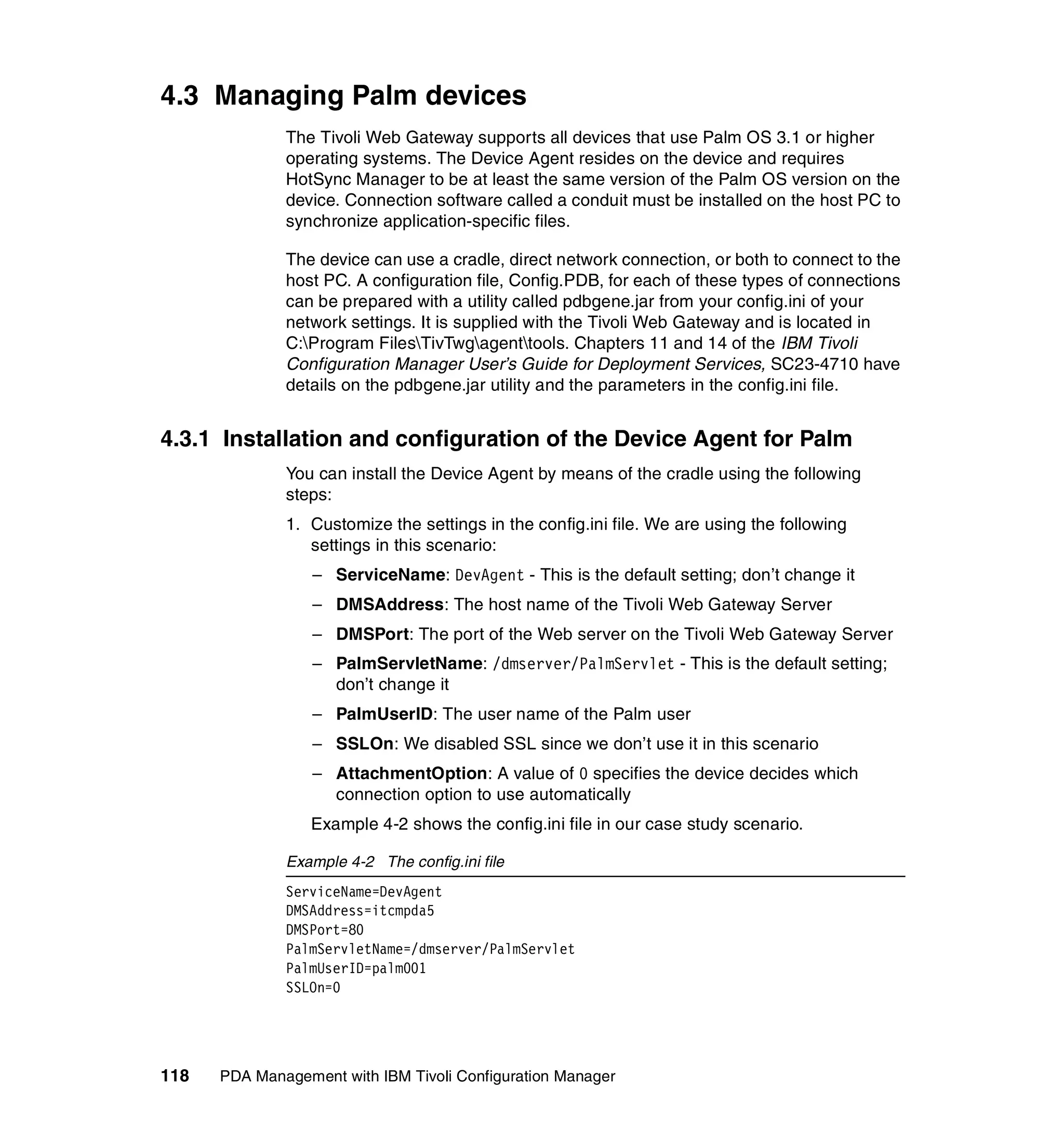 4.3 Managing Palm devices
              The Tivoli Web Gateway supports all devices that use Palm OS 3.1 or higher
              operating systems. The Device Agent resides on the device and requires
              HotSync Manager to be at least the same version of the Palm OS version on the
              device. Connection software called a conduit must be installed on the host PC to
              synchronize application-specific files.

              The device can use a cradle, direct network connection, or both to connect to the
              host PC. A configuration file, Config.PDB, for each of these types of connections
              can be prepared with a utility called pdbgene.jar from your config.ini of your
              network settings. It is supplied with the Tivoli Web Gateway and is located in
              C:Program FilesTivTwgagenttools. Chapters 11 and 14 of the IBM Tivoli
              Configuration Manager User’s Guide for Deployment Services, SC23-4710 have
              details on the pdbgene.jar utility and the parameters in the config.ini file.


4.3.1 Installation and configuration of the Device Agent for Palm
              You can install the Device Agent by means of the cradle using the following
              steps:
              1. Customize the settings in the config.ini file. We are using the following
                 settings in this scenario:
                  – ServiceName: DevAgent - This is the default setting; don’t change it
                  – DMSAddress: The host name of the Tivoli Web Gateway Server
                  – DMSPort: The port of the Web server on the Tivoli Web Gateway Server
                  – PalmServletName: /dmserver/PalmServlet - This is the default setting;
                    don’t change it
                  – PalmUserID: The user name of the Palm user
                  – SSLOn: We disabled SSL since we don’t use it in this scenario
                  – AttachmentOption: A value of 0 specifies the device decides which
                    connection option to use automatically
                 Example 4-2 shows the config.ini file in our case study scenario.

              Example 4-2 The config.ini file
              ServiceName=DevAgent
              DMSAddress=itcmpda5
              DMSPort=80
              PalmServletName=/dmserver/PalmServlet
              PalmUserID=palm001
              SSLOn=0




118   PDA Management with IBM Tivoli Configuration Manager
 