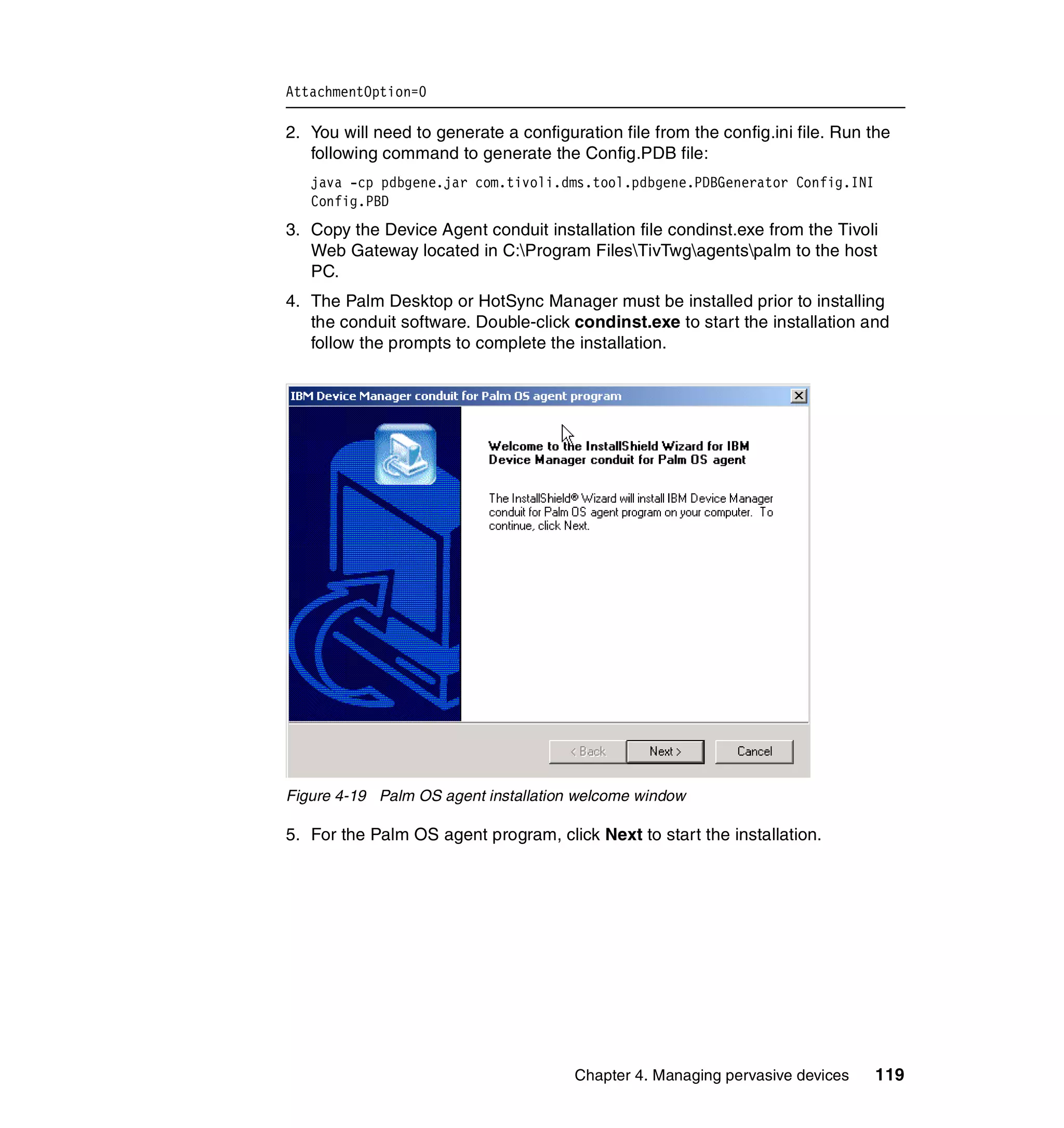 AttachmentOption=0

2. You will need to generate a configuration file from the config.ini file. Run the
   following command to generate the Config.PDB file:
   java -cp pdbgene.jar com.tivoli.dms.tool.pdbgene.PDBGenerator Config.INI
   Config.PBD
3. Copy the Device Agent conduit installation file condinst.exe from the Tivoli
   Web Gateway located in C:Program FilesTivTwgagentspalm to the host
   PC.
4. The Palm Desktop or HotSync Manager must be installed prior to installing
   the conduit software. Double-click condinst.exe to start the installation and
   follow the prompts to complete the installation.




Figure 4-19 Palm OS agent installation welcome window

5. For the Palm OS agent program, click Next to start the installation.




                                       Chapter 4. Managing pervasive devices    119
 