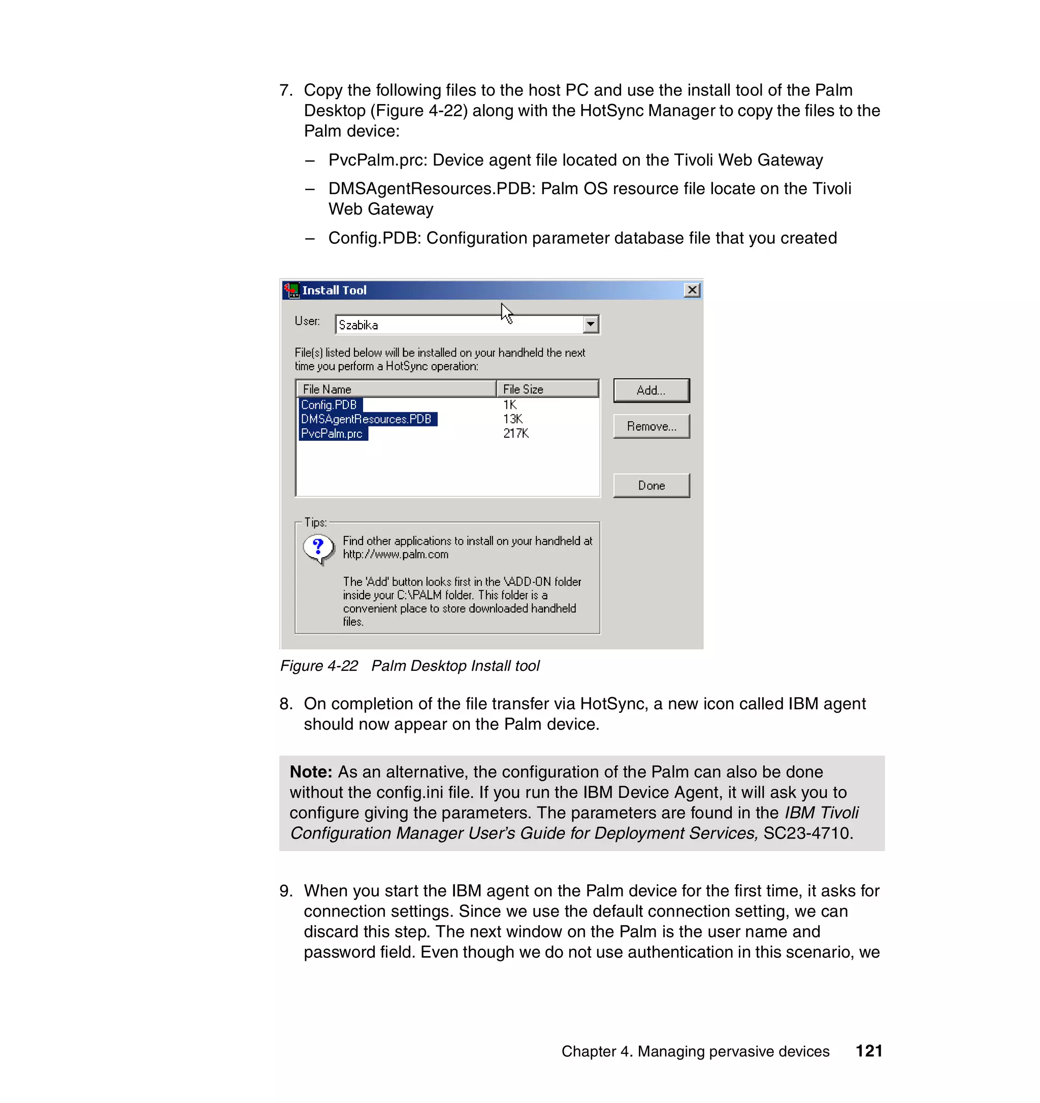 7. Copy the following files to the host PC and use the install tool of the Palm
   Desktop (Figure 4-22) along with the HotSync Manager to copy the files to the
   Palm device:
   – PvcPalm.prc: Device agent file located on the Tivoli Web Gateway
   – DMSAgentResources.PDB: Palm OS resource file locate on the Tivoli
     Web Gateway
   – Config.PDB: Configuration parameter database file that you created




Figure 4-22 Palm Desktop Install tool

8. On completion of the file transfer via HotSync, a new icon called IBM agent
   should now appear on the Palm device.

 Note: As an alternative, the configuration of the Palm can also be done
 without the config.ini file. If you run the IBM Device Agent, it will ask you to
 configure giving the parameters. The parameters are found in the IBM Tivoli
 Configuration Manager User’s Guide for Deployment Services, SC23-4710.


9. When you start the IBM agent on the Palm device for the first time, it asks for
   connection settings. Since we use the default connection setting, we can
   discard this step. The next window on the Palm is the user name and
   password field. Even though we do not use authentication in this scenario, we




                                        Chapter 4. Managing pervasive devices   121
 