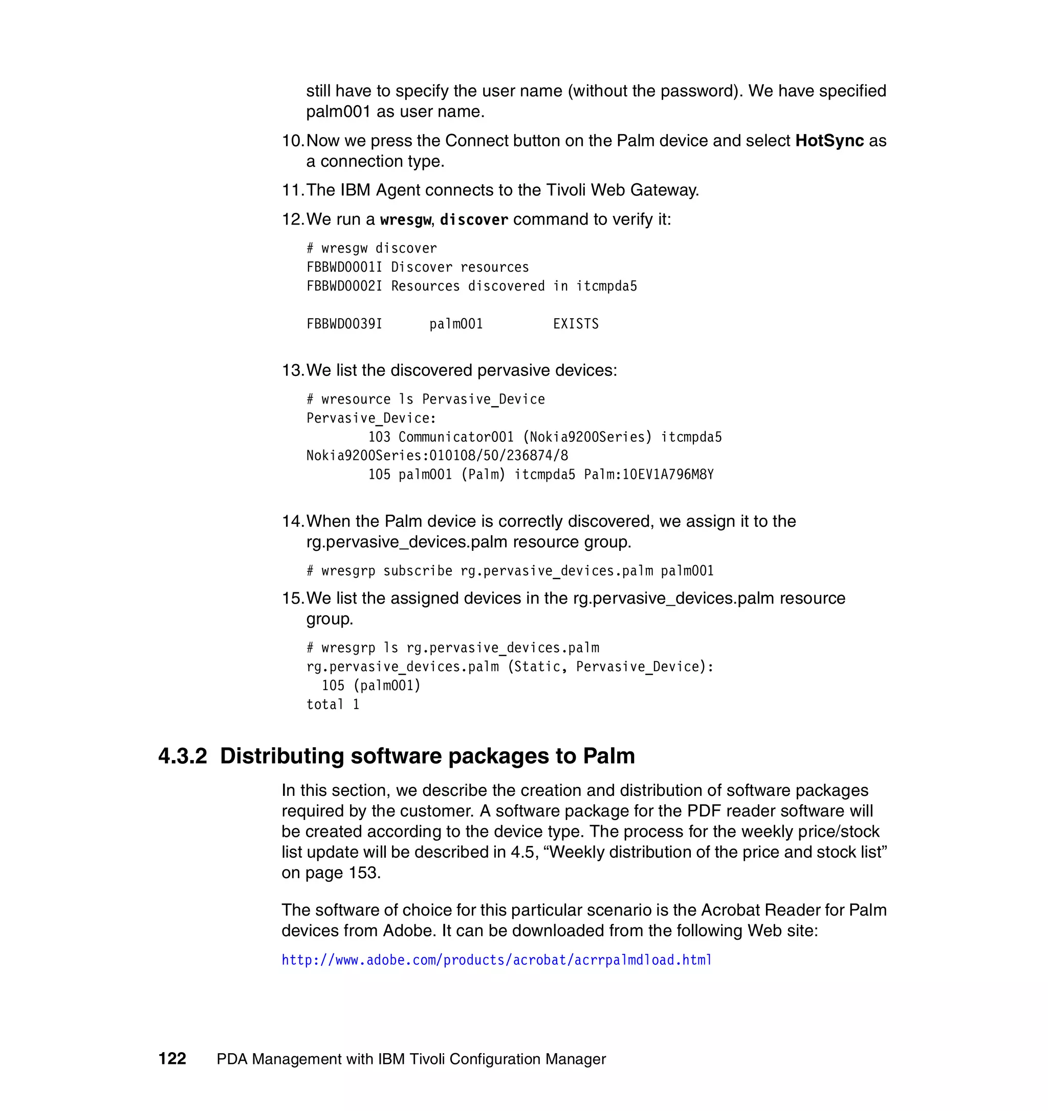 still have to specify the user name (without the password). We have specified
                 palm001 as user name.
              10.Now we press the Connect button on the Palm device and select HotSync as
                 a connection type.
              11.The IBM Agent connects to the Tivoli Web Gateway.
              12.We run a wresgw, discover command to verify it:
                 # wresgw discover
                 FBBWD0001I Discover resources
                 FBBWD0002I Resources discovered in itcmpda5

                 FBBWD0039I        palm001          EXISTS


              13.We list the discovered pervasive devices:
                 # wresource ls Pervasive_Device
                 Pervasive_Device:
                         103 Communicator001 (Nokia9200Series) itcmpda5
                 Nokia9200Series:010108/50/236874/8
                         105 palm001 (Palm) itcmpda5 Palm:10EV1A796M8Y


              14.When the Palm device is correctly discovered, we assign it to the
                 rg.pervasive_devices.palm resource group.
                 # wresgrp subscribe rg.pervasive_devices.palm palm001
              15.We list the assigned devices in the rg.pervasive_devices.palm resource
                 group.
                 # wresgrp ls rg.pervasive_devices.palm
                 rg.pervasive_devices.palm (Static, Pervasive_Device):
                   105 (palm001)
                 total 1


4.3.2 Distributing software packages to Palm
              In this section, we describe the creation and distribution of software packages
              required by the customer. A software package for the PDF reader software will
              be created according to the device type. The process for the weekly price/stock
              list update will be described in 4.5, “Weekly distribution of the price and stock list”
              on page 153.

              The software of choice for this particular scenario is the Acrobat Reader for Palm
              devices from Adobe. It can be downloaded from the following Web site:
              http://www.adobe.com/products/acrobat/acrrpalmdload.html




122   PDA Management with IBM Tivoli Configuration Manager
 