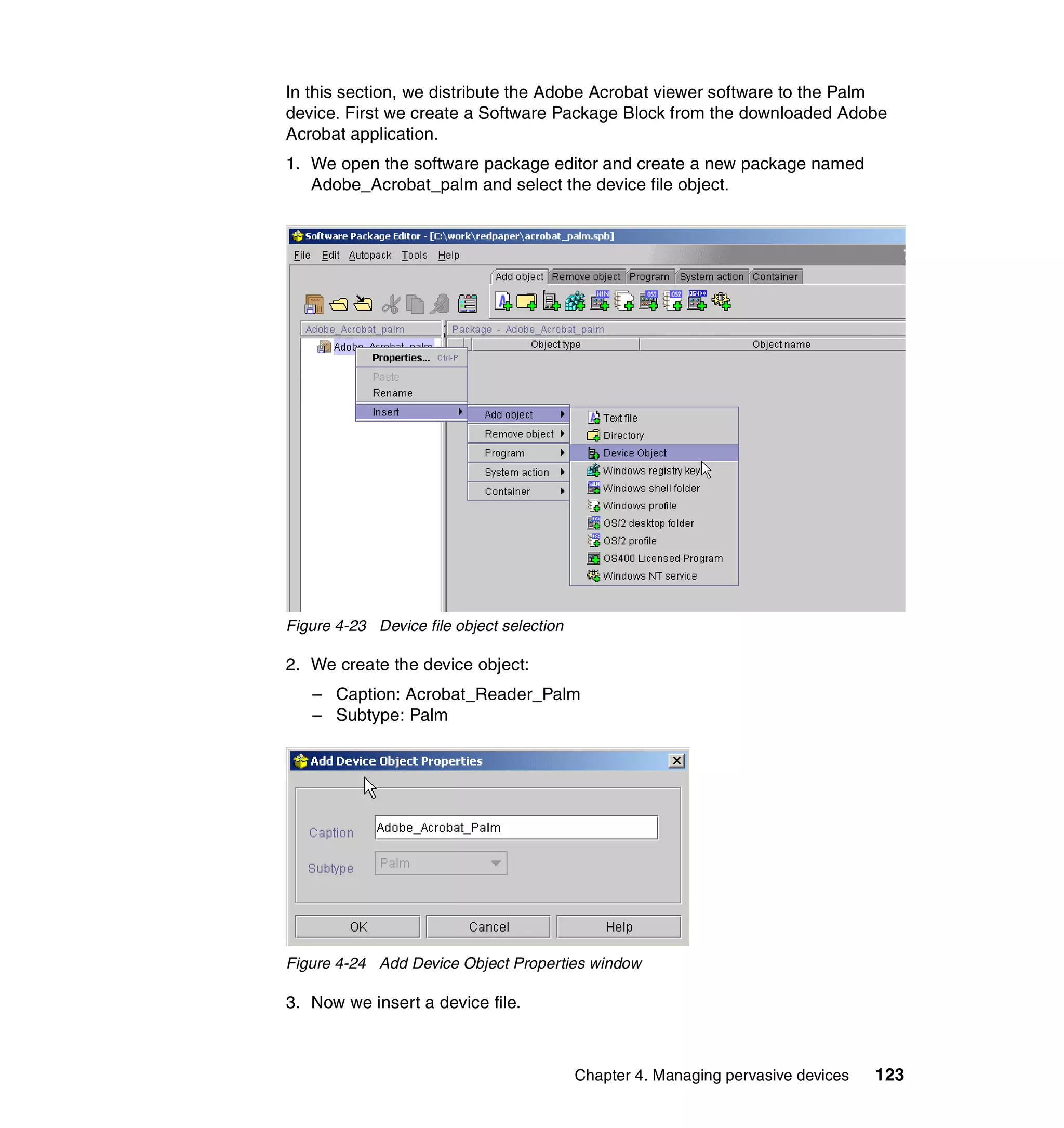 In this section, we distribute the Adobe Acrobat viewer software to the Palm
device. First we create a Software Package Block from the downloaded Adobe
Acrobat application.
1. We open the software package editor and create a new package named
   Adobe_Acrobat_palm and select the device file object.




Figure 4-23 Device file object selection

2. We create the device object:
   – Caption: Acrobat_Reader_Palm
   – Subtype: Palm




Figure 4-24 Add Device Object Properties window

3. Now we insert a device file.



                                           Chapter 4. Managing pervasive devices   123
 