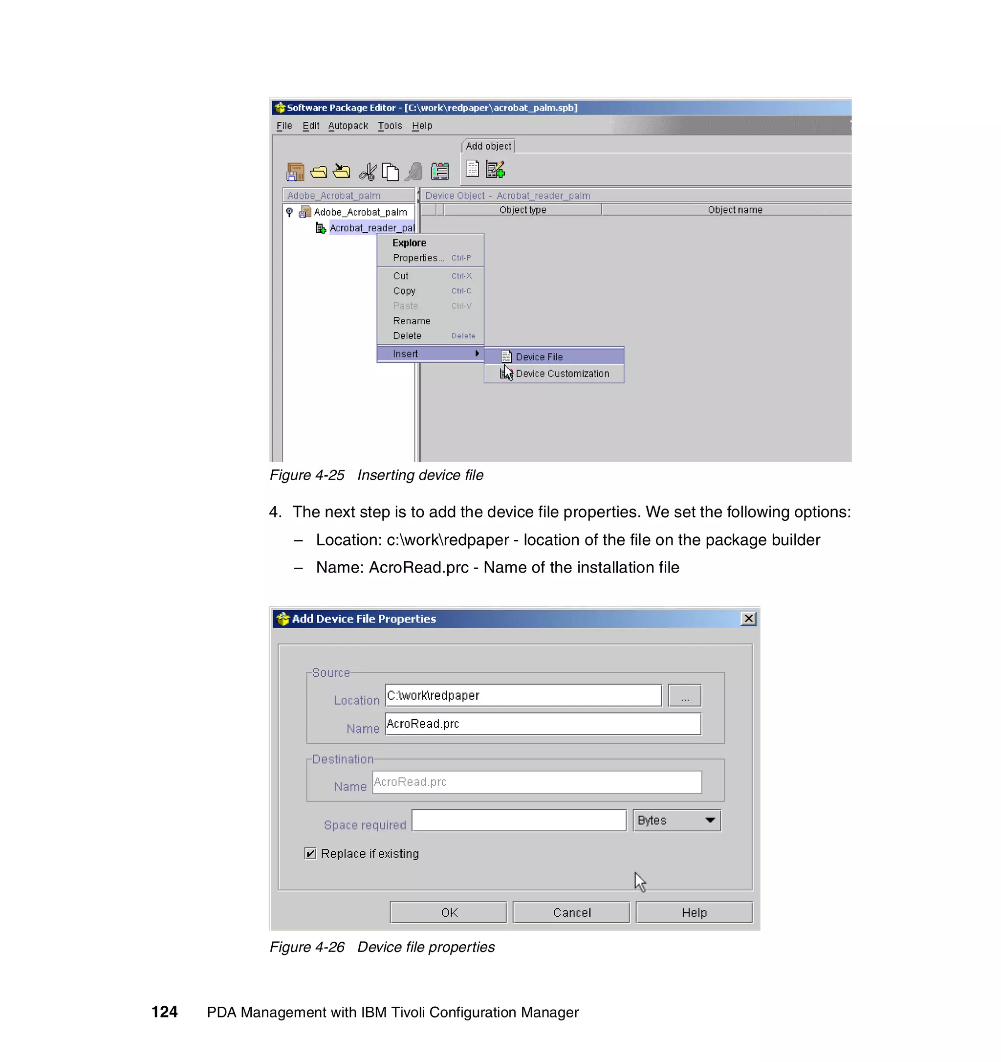 Figure 4-25 Inserting device file

              4. The next step is to add the device file properties. We set the following options:
                  – Location: c:workredpaper - location of the file on the package builder
                  – Name: AcroRead.prc - Name of the installation file




              Figure 4-26 Device file properties



124   PDA Management with IBM Tivoli Configuration Manager
 
