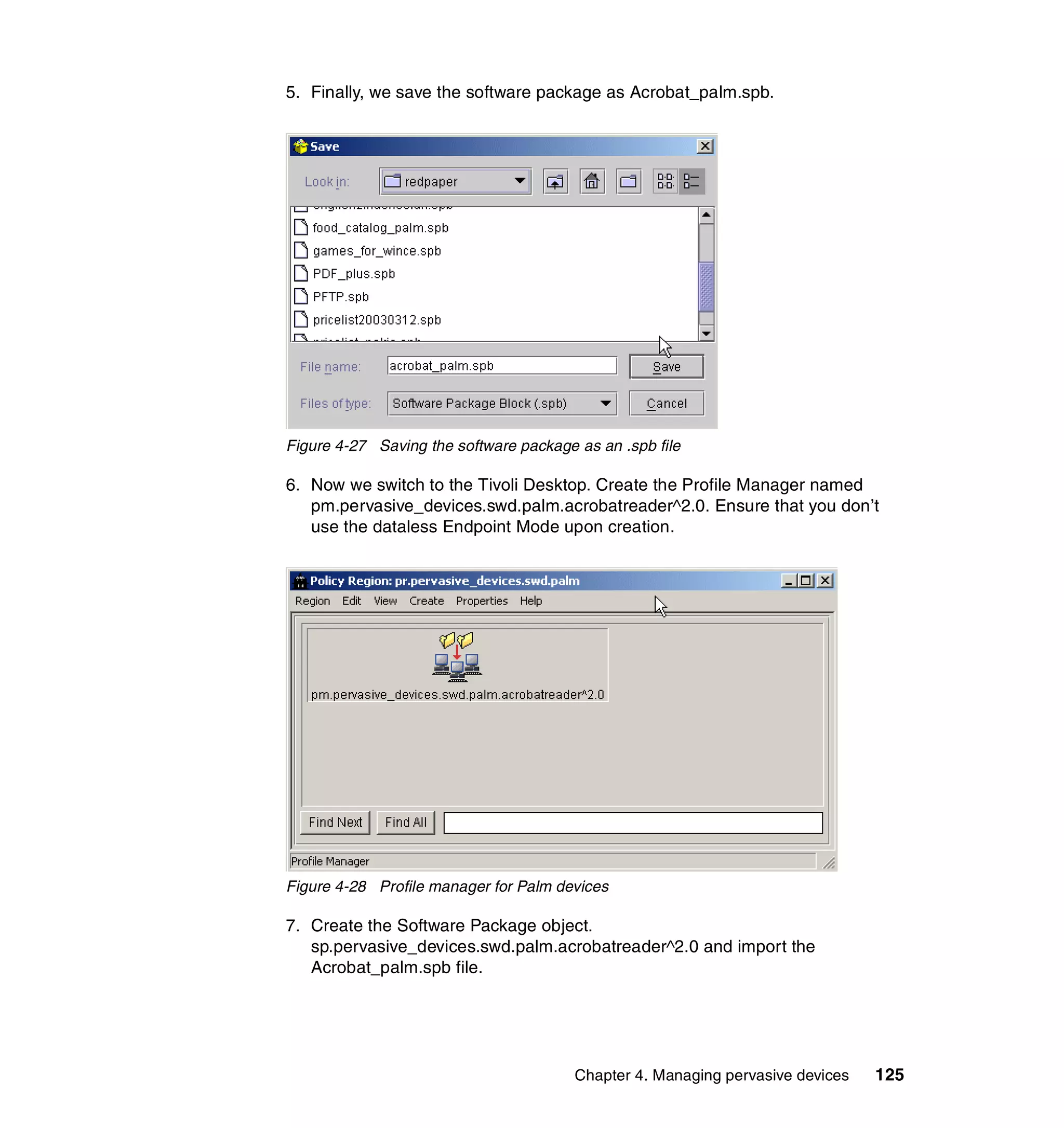 5. Finally, we save the software package as Acrobat_palm.spb.




Figure 4-27 Saving the software package as an .spb file

6. Now we switch to the Tivoli Desktop. Create the Profile Manager named
   pm.pervasive_devices.swd.palm.acrobatreader^2.0. Ensure that you don’t
   use the dataless Endpoint Mode upon creation.




Figure 4-28 Profile manager for Palm devices

7. Create the Software Package object.
   sp.pervasive_devices.swd.palm.acrobatreader^2.0 and import the
   Acrobat_palm.spb file.




                                        Chapter 4. Managing pervasive devices   125
 