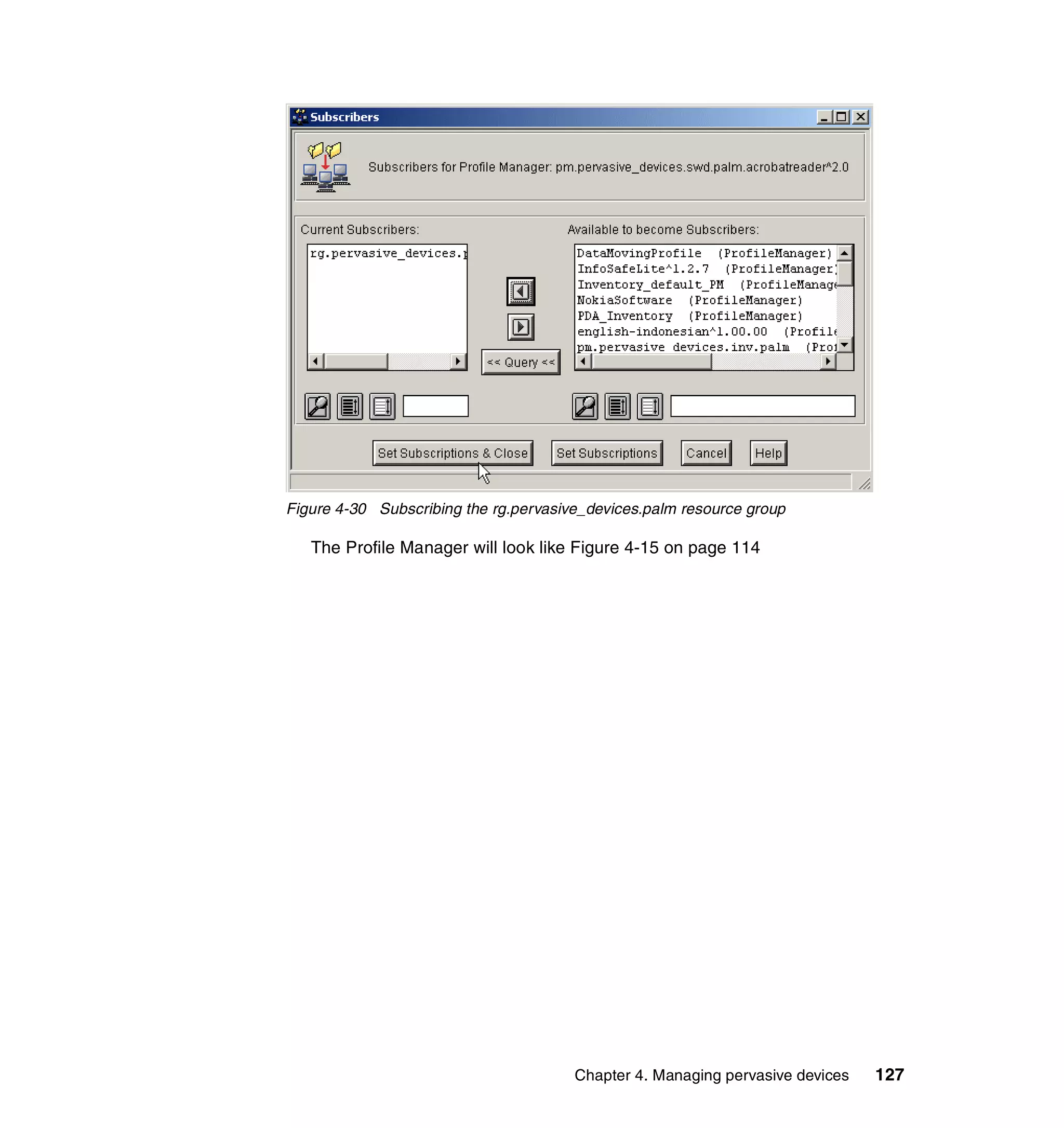 Figure 4-30 Subscribing the rg.pervasive_devices.palm resource group

   The Profile Manager will look like Figure 4-15 on page 114




                                       Chapter 4. Managing pervasive devices   127
 