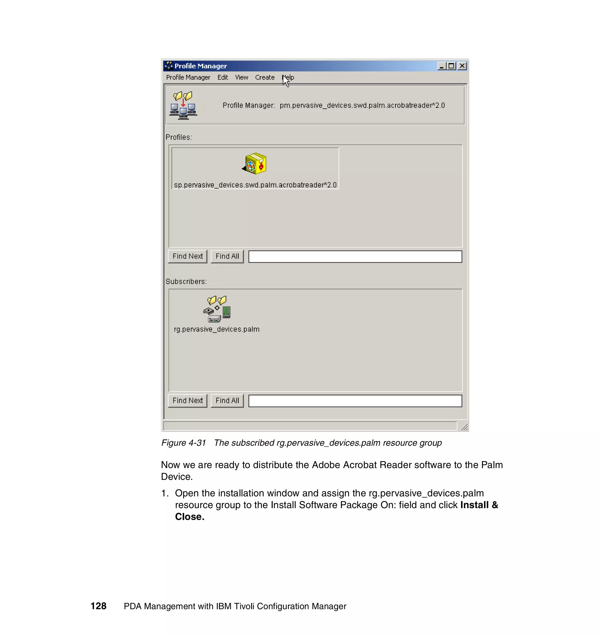 Figure 4-31 The subscribed rg.pervasive_devices.palm resource group

              Now we are ready to distribute the Adobe Acrobat Reader software to the Palm
              Device.
              1. Open the installation window and assign the rg.pervasive_devices.palm
                 resource group to the Install Software Package On: field and click Install &
                 Close.




128   PDA Management with IBM Tivoli Configuration Manager
 