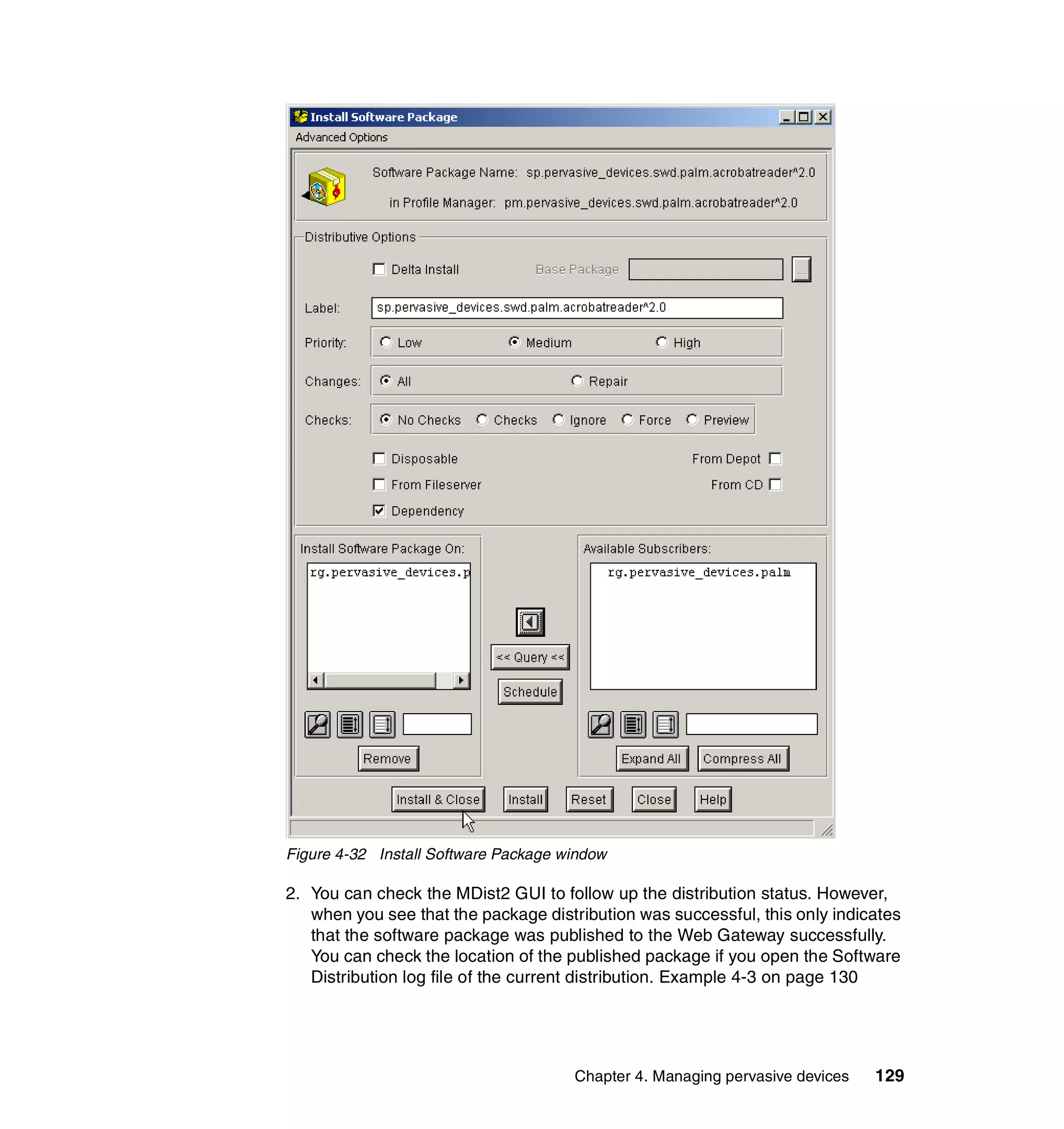 Figure 4-32 Install Software Package window

2. You can check the MDist2 GUI to follow up the distribution status. However,
   when you see that the package distribution was successful, this only indicates
   that the software package was published to the Web Gateway successfully.
   You can check the location of the published package if you open the Software
   Distribution log file of the current distribution. Example 4-3 on page 130




                                      Chapter 4. Managing pervasive devices   129
 