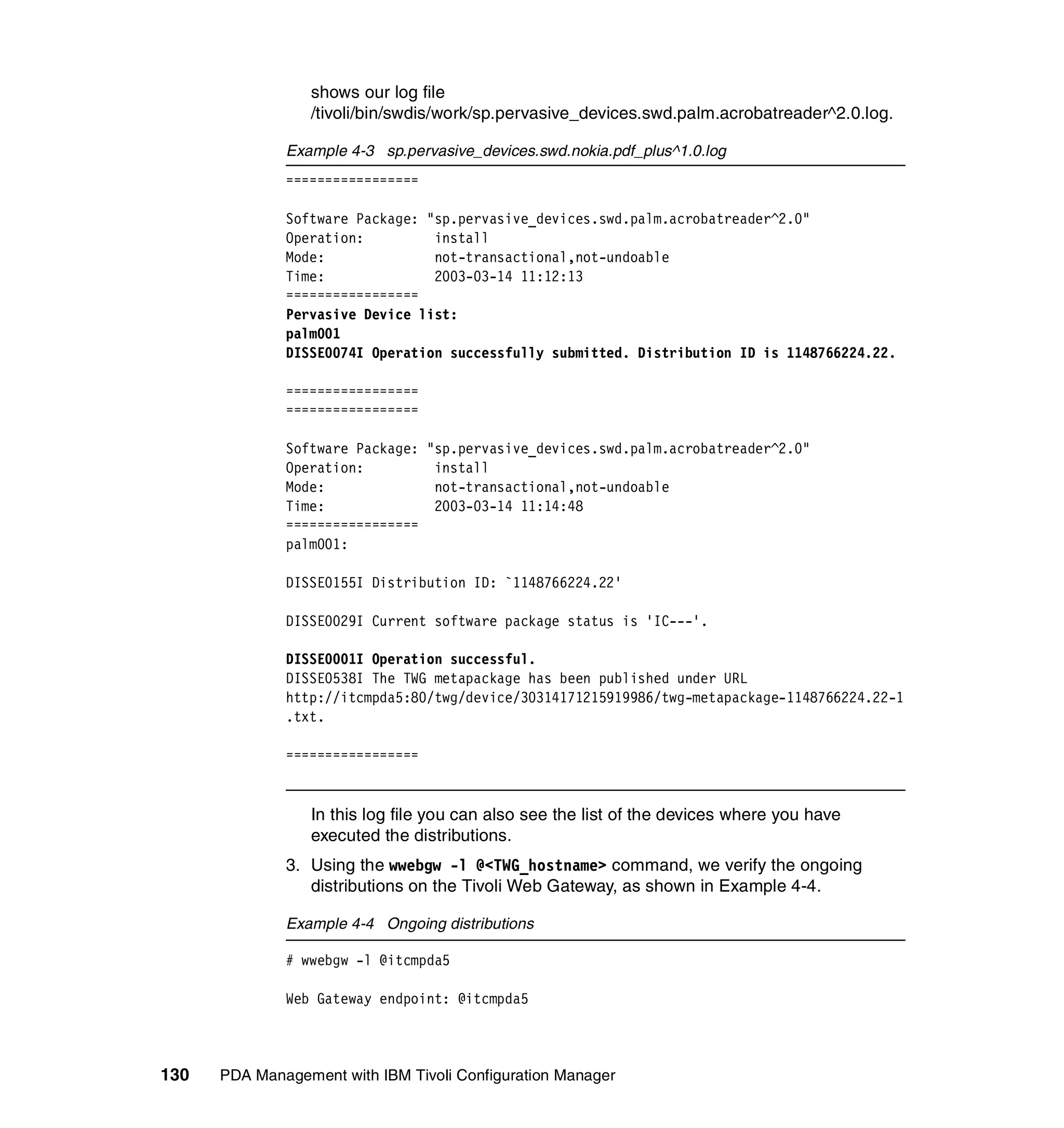 shows our log file
                 /tivoli/bin/swdis/work/sp.pervasive_devices.swd.palm.acrobatreader^2.0.log.

              Example 4-3 sp.pervasive_devices.swd.nokia.pdf_plus^1.0.log
              =================

              Software Package: "sp.pervasive_devices.swd.palm.acrobatreader^2.0"
              Operation:         install
              Mode:              not-transactional,not-undoable
              Time:              2003-03-14 11:12:13
              =================
              Pervasive Device list:
              palm001
              DISSE0074I Operation successfully submitted. Distribution ID is 1148766224.22.

              =================
              =================

              Software Package: "sp.pervasive_devices.swd.palm.acrobatreader^2.0"
              Operation:         install
              Mode:              not-transactional,not-undoable
              Time:              2003-03-14 11:14:48
              =================
              palm001:

              DISSE0155I Distribution ID: `1148766224.22'

              DISSE0029I Current software package status is 'IC---'.

              DISSE0001I Operation successful.
              DISSE0538I The TWG metapackage has been published under URL
              http://itcmpda5:80/twg/device/30314171215919986/twg-metapackage-1148766224.22-1
              .txt.

              =================


                 In this log file you can also see the list of the devices where you have
                 executed the distributions.
              3. Using the wwebgw -l @<TWG_hostname> command, we verify the ongoing
                 distributions on the Tivoli Web Gateway, as shown in Example 4-4.

              Example 4-4 Ongoing distributions

              # wwebgw -l @itcmpda5

              Web Gateway endpoint: @itcmpda5



130   PDA Management with IBM Tivoli Configuration Manager
 
