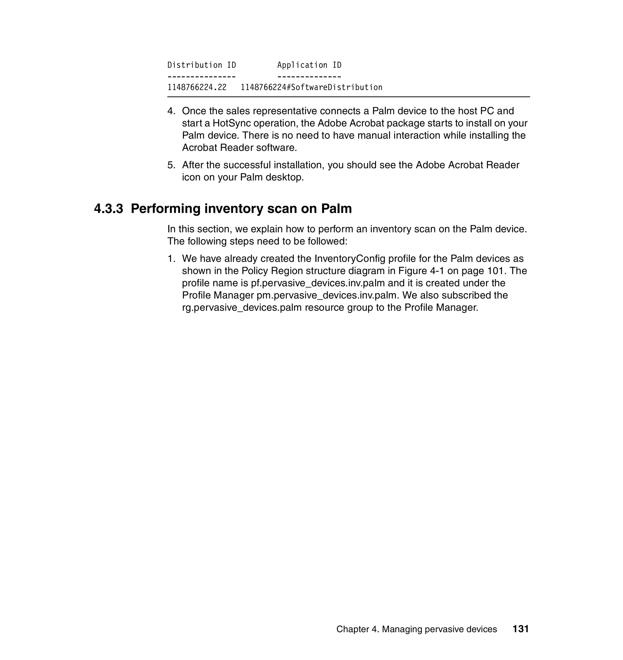 Distribution ID         Application ID
           ---------------         --------------
           1148766224.22   1148766224#SoftwareDistribution

           4. Once the sales representative connects a Palm device to the host PC and
              start a HotSync operation, the Adobe Acrobat package starts to install on your
              Palm device. There is no need to have manual interaction while installing the
              Acrobat Reader software.
           5. After the successful installation, you should see the Adobe Acrobat Reader
              icon on your Palm desktop.


4.3.3 Performing inventory scan on Palm
           In this section, we explain how to perform an inventory scan on the Palm device.
           The following steps need to be followed:
           1. We have already created the InventoryConfig profile for the Palm devices as
              shown in the Policy Region structure diagram in Figure 4-1 on page 101. The
              profile name is pf.pervasive_devices.inv.palm and it is created under the
              Profile Manager pm.pervasive_devices.inv.palm. We also subscribed the
              rg.pervasive_devices.palm resource group to the Profile Manager.




                                                 Chapter 4. Managing pervasive devices   131
 