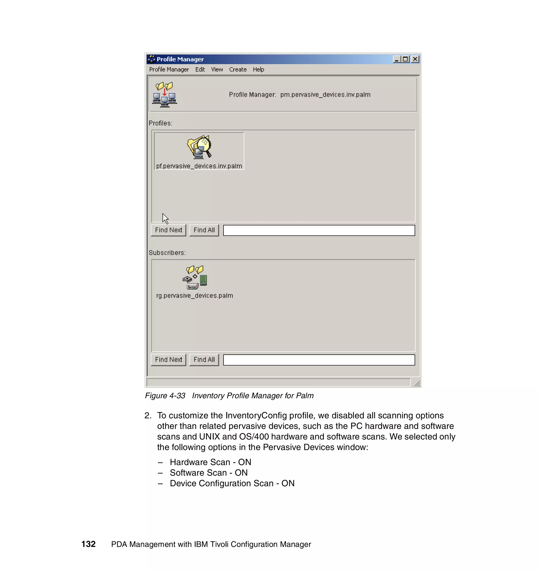 Figure 4-33 Inventory Profile Manager for Palm

              2. To customize the InventoryConfig profile, we disabled all scanning options
                 other than related pervasive devices, such as the PC hardware and software
                 scans and UNIX and OS/400 hardware and software scans. We selected only
                 the following options in the Pervasive Devices window:
                  – Hardware Scan - ON
                  – Software Scan - ON
                  – Device Configuration Scan - ON




132   PDA Management with IBM Tivoli Configuration Manager
 