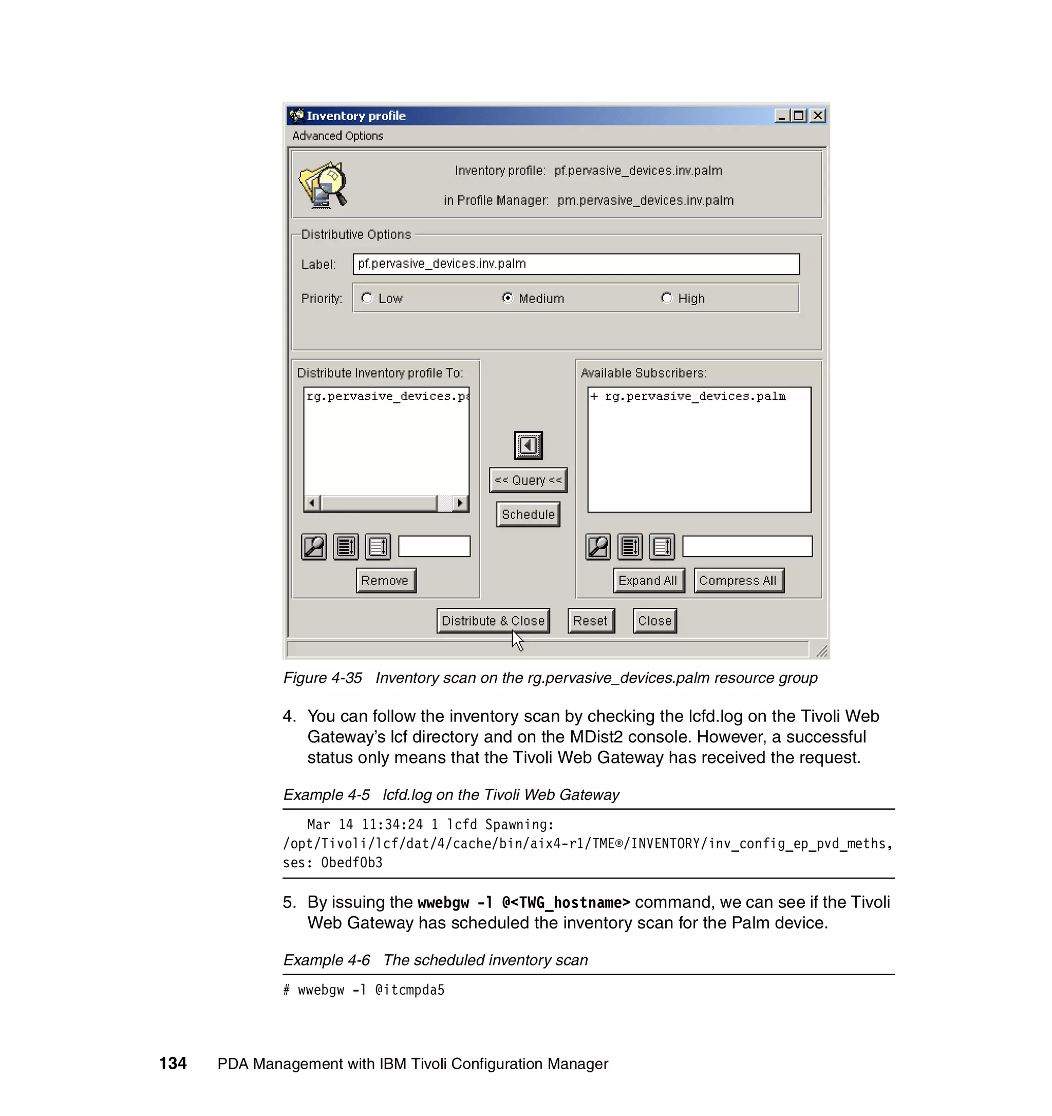 Figure 4-35 Inventory scan on the rg.pervasive_devices.palm resource group

              4. You can follow the inventory scan by checking the lcfd.log on the Tivoli Web
                 Gateway’s lcf directory and on the MDist2 console. However, a successful
                 status only means that the Tivoli Web Gateway has received the request.

              Example 4-5 lcfd.log on the Tivoli Web Gateway
                 Mar 14 11:34:24 1 lcfd Spawning:
              /opt/Tivoli/lcf/dat/4/cache/bin/aix4-r1/TME®/INVENTORY/inv_config_ep_pvd_meths,
              ses: 0bedf0b3

              5. By issuing the wwebgw -l @<TWG_hostname> command, we can see if the Tivoli
                 Web Gateway has scheduled the inventory scan for the Palm device.

              Example 4-6 The scheduled inventory scan
              # wwebgw -l @itcmpda5



134   PDA Management with IBM Tivoli Configuration Manager
 