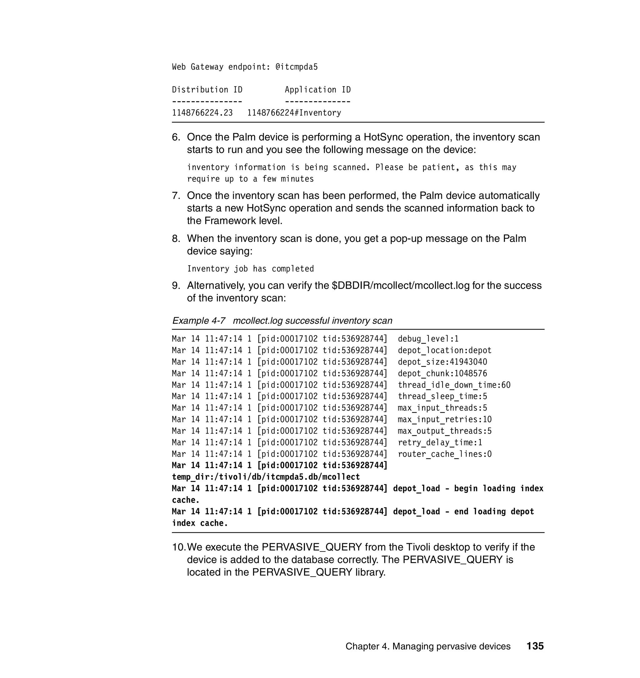 Web Gateway endpoint: @itcmpda5

Distribution ID         Application ID
---------------         --------------
1148766224.23   1148766224#Inventory

6. Once the Palm device is performing a HotSync operation, the inventory scan
   starts to run and you see the following message on the device:
   inventory information is being scanned. Please be patient, as this may
   require up to a few minutes
7. Once the inventory scan has been performed, the Palm device automatically
   starts a new HotSync operation and sends the scanned information back to
   the Framework level.
8. When the inventory scan is done, you get a pop-up message on the Palm
   device saying:
   Inventory job has completed
9. Alternatively, you can verify the $DBDIR/mcollect/mcollect.log for the success
   of the inventory scan:

Example 4-7 mcollect.log successful inventory scan
Mar 14 11:47:14 1 [pid:00017102 tid:536928744] debug_level:1
Mar 14 11:47:14 1 [pid:00017102 tid:536928744] depot_location:depot
Mar 14 11:47:14 1 [pid:00017102 tid:536928744] depot_size:41943040
Mar 14 11:47:14 1 [pid:00017102 tid:536928744] depot_chunk:1048576
Mar 14 11:47:14 1 [pid:00017102 tid:536928744] thread_idle_down_time:60
Mar 14 11:47:14 1 [pid:00017102 tid:536928744] thread_sleep_time:5
Mar 14 11:47:14 1 [pid:00017102 tid:536928744] max_input_threads:5
Mar 14 11:47:14 1 [pid:00017102 tid:536928744] max_input_retries:10
Mar 14 11:47:14 1 [pid:00017102 tid:536928744] max_output_threads:5
Mar 14 11:47:14 1 [pid:00017102 tid:536928744] retry_delay_time:1
Mar 14 11:47:14 1 [pid:00017102 tid:536928744] router_cache_lines:0
Mar 14 11:47:14 1 [pid:00017102 tid:536928744]
temp_dir:/tivoli/db/itcmpda5.db/mcollect
Mar 14 11:47:14 1 [pid:00017102 tid:536928744] depot_load - begin loading index
cache.
Mar 14 11:47:14 1 [pid:00017102 tid:536928744] depot_load - end loading depot
index cache.

10.We execute the PERVASIVE_QUERY from the Tivoli desktop to verify if the
   device is added to the database correctly. The PERVASIVE_QUERY is
   located in the PERVASIVE_QUERY library.




                                       Chapter 4. Managing pervasive devices   135
 