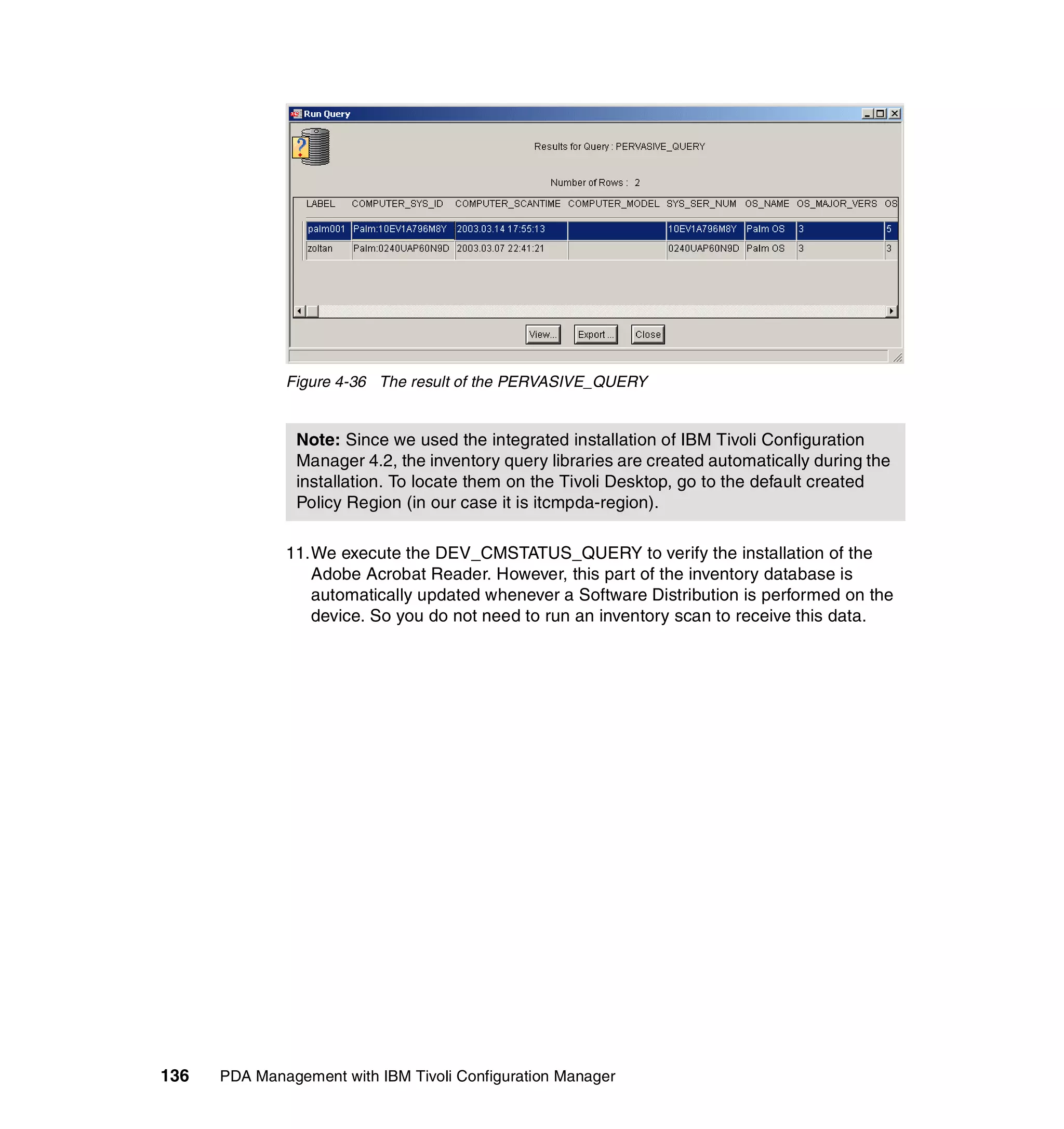 Figure 4-36 The result of the PERVASIVE_QUERY


                Note: Since we used the integrated installation of IBM Tivoli Configuration
                Manager 4.2, the inventory query libraries are created automatically during the
                installation. To locate them on the Tivoli Desktop, go to the default created
                Policy Region (in our case it is itcmpda-region).

              11.We execute the DEV_CMSTATUS_QUERY to verify the installation of the
                 Adobe Acrobat Reader. However, this part of the inventory database is
                 automatically updated whenever a Software Distribution is performed on the
                 device. So you do not need to run an inventory scan to receive this data.




136   PDA Management with IBM Tivoli Configuration Manager
 