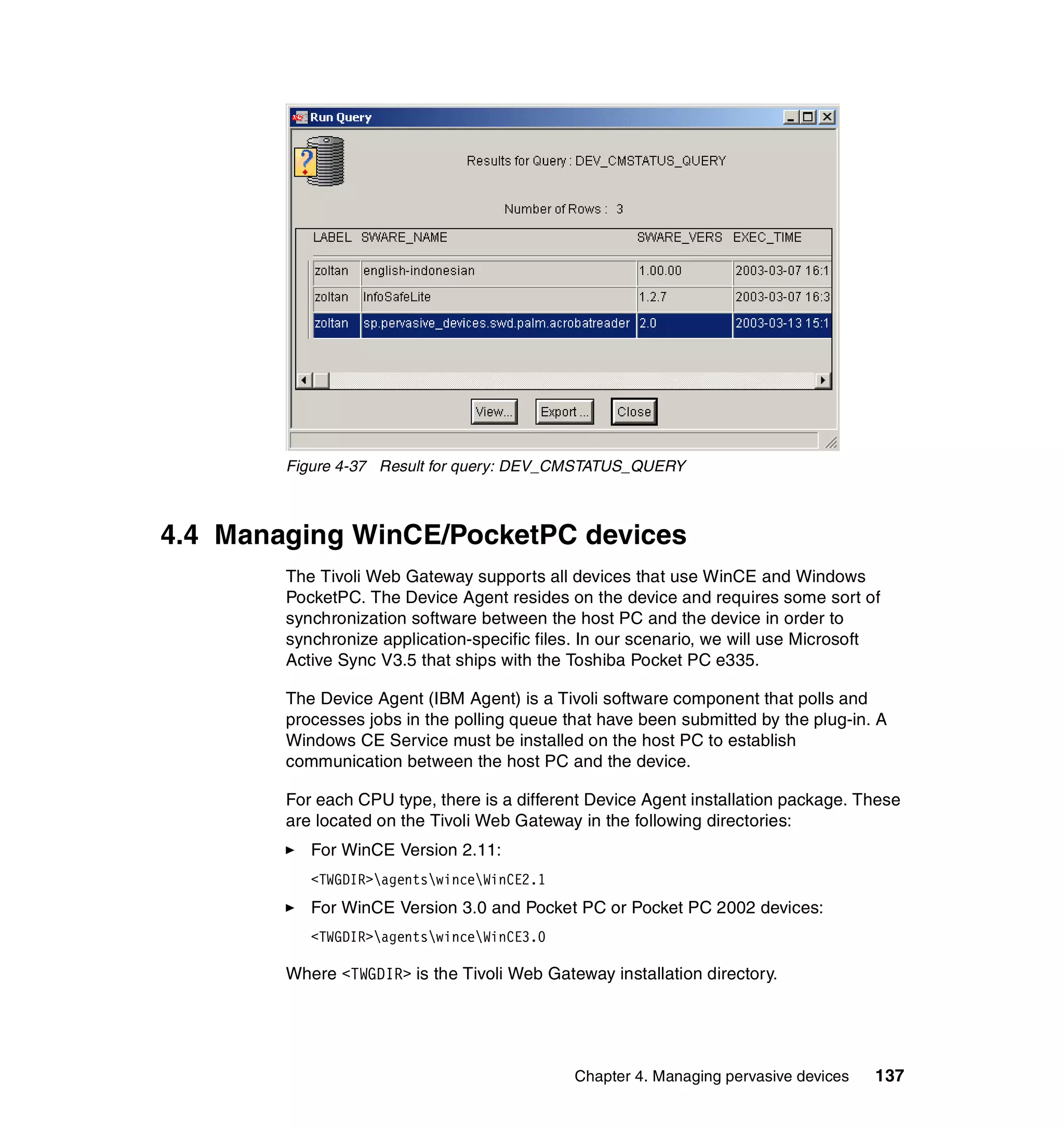 Figure 4-37 Result for query: DEV_CMSTATUS_QUERY



4.4 Managing WinCE/PocketPC devices
        The Tivoli Web Gateway supports all devices that use WinCE and Windows
        PocketPC. The Device Agent resides on the device and requires some sort of
        synchronization software between the host PC and the device in order to
        synchronize application-specific files. In our scenario, we will use Microsoft
        Active Sync V3.5 that ships with the Toshiba Pocket PC e335.

        The Device Agent (IBM Agent) is a Tivoli software component that polls and
        processes jobs in the polling queue that have been submitted by the plug-in. A
        Windows CE Service must be installed on the host PC to establish
        communication between the host PC and the device.

        For each CPU type, there is a different Device Agent installation package. These
        are located on the Tivoli Web Gateway in the following directories:
           For WinCE Version 2.11:
           <TWGDIR>agentswinceWinCE2.1
           For WinCE Version 3.0 and Pocket PC or Pocket PC 2002 devices:
           <TWGDIR>agentswinceWinCE3.0

        Where <TWGDIR> is the Tivoli Web Gateway installation directory.




                                             Chapter 4. Managing pervasive devices   137
 