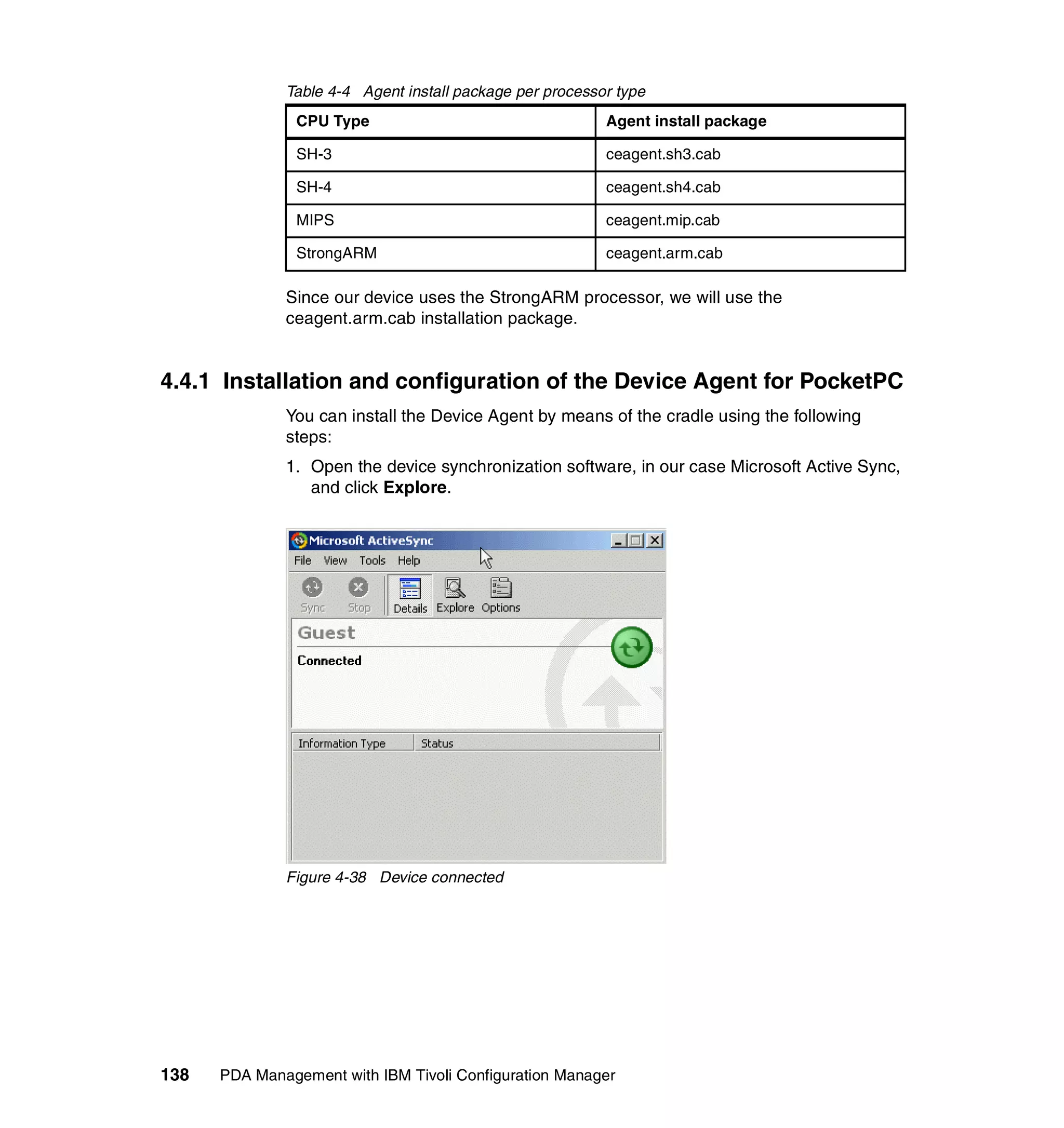 Table 4-4 Agent install package per processor type
                CPU Type                                  Agent install package

                SH-3                                      ceagent.sh3.cab

                SH-4                                      ceagent.sh4.cab

                MIPS                                      ceagent.mip.cab

                StrongARM                                 ceagent.arm.cab

              Since our device uses the StrongARM processor, we will use the
              ceagent.arm.cab installation package.


4.4.1 Installation and configuration of the Device Agent for PocketPC
              You can install the Device Agent by means of the cradle using the following
              steps:
              1. Open the device synchronization software, in our case Microsoft Active Sync,
                 and click Explore.




              Figure 4-38 Device connected




138   PDA Management with IBM Tivoli Configuration Manager
 