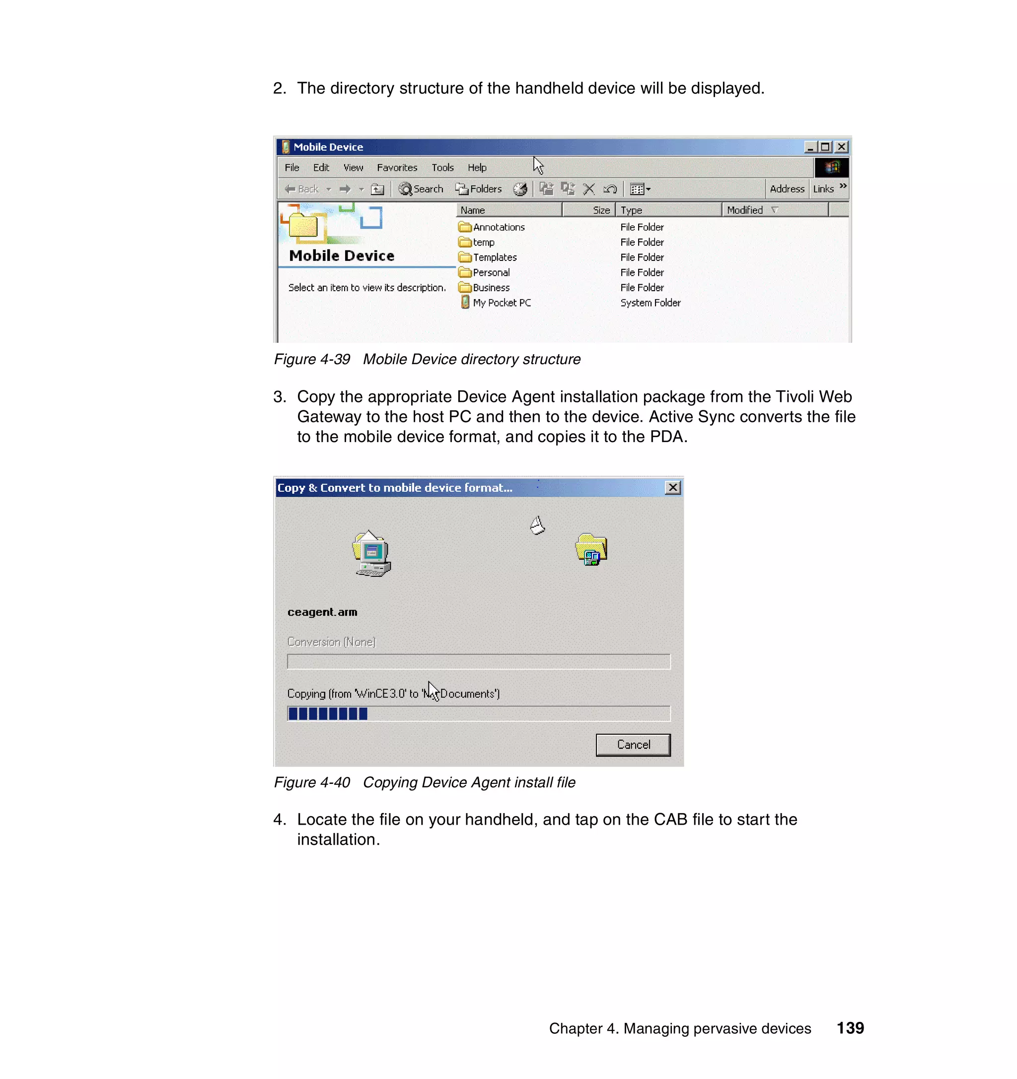 2. The directory structure of the handheld device will be displayed.




Figure 4-39 Mobile Device directory structure

3. Copy the appropriate Device Agent installation package from the Tivoli Web
   Gateway to the host PC and then to the device. Active Sync converts the file
   to the mobile device format, and copies it to the PDA.




Figure 4-40 Copying Device Agent install file

4. Locate the file on your handheld, and tap on the CAB file to start the
   installation.




                                         Chapter 4. Managing pervasive devices   139
 