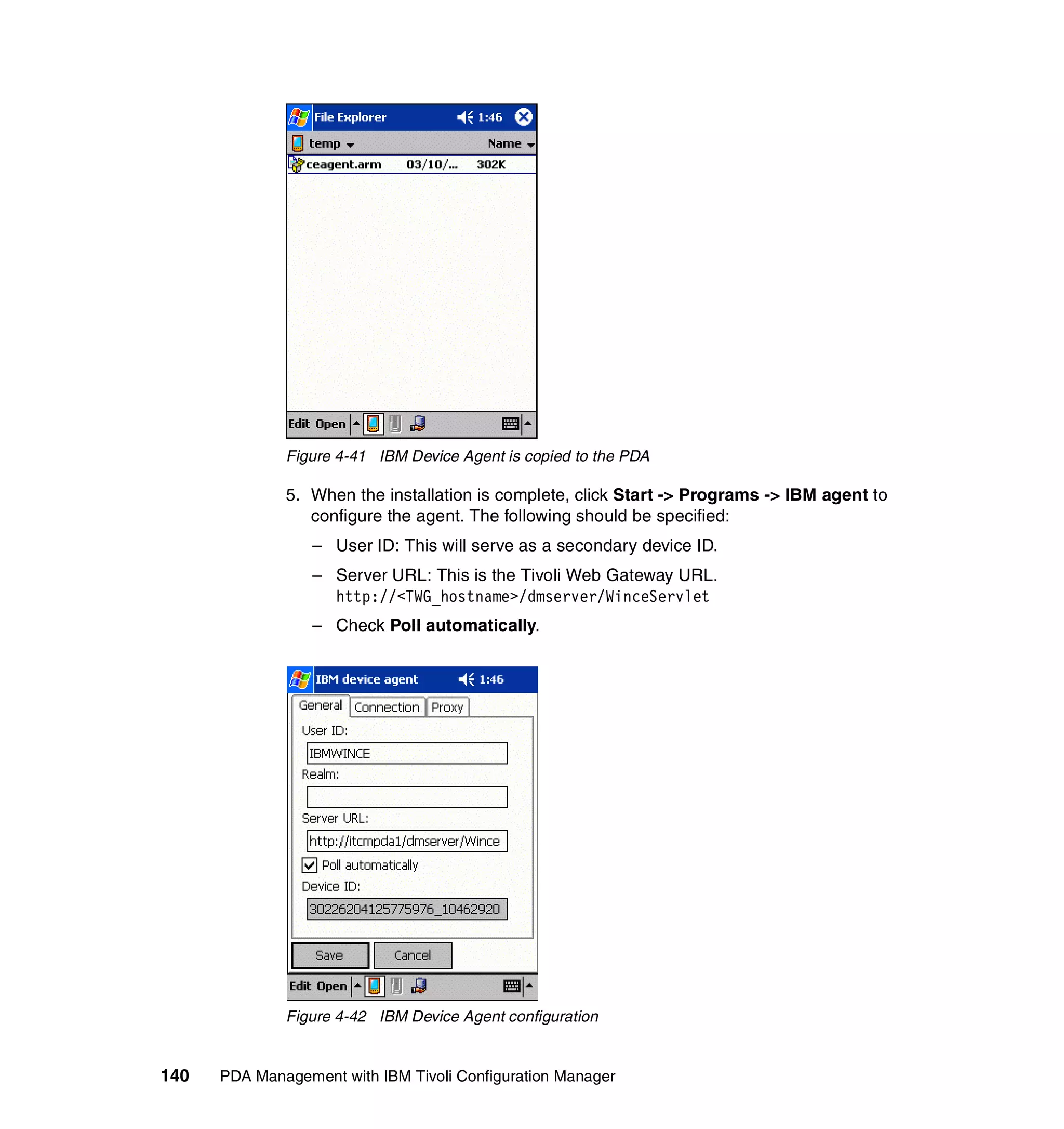 Figure 4-41 IBM Device Agent is copied to the PDA

              5. When the installation is complete, click Start -> Programs -> IBM agent to
                 configure the agent. The following should be specified:
                  – User ID: This will serve as a secondary device ID.
                  – Server URL: This is the Tivoli Web Gateway URL.
                    http://<TWG_hostname>/dmserver/WinceServlet
                  – Check Poll automatically.




              Figure 4-42 IBM Device Agent configuration


140   PDA Management with IBM Tivoli Configuration Manager
 
