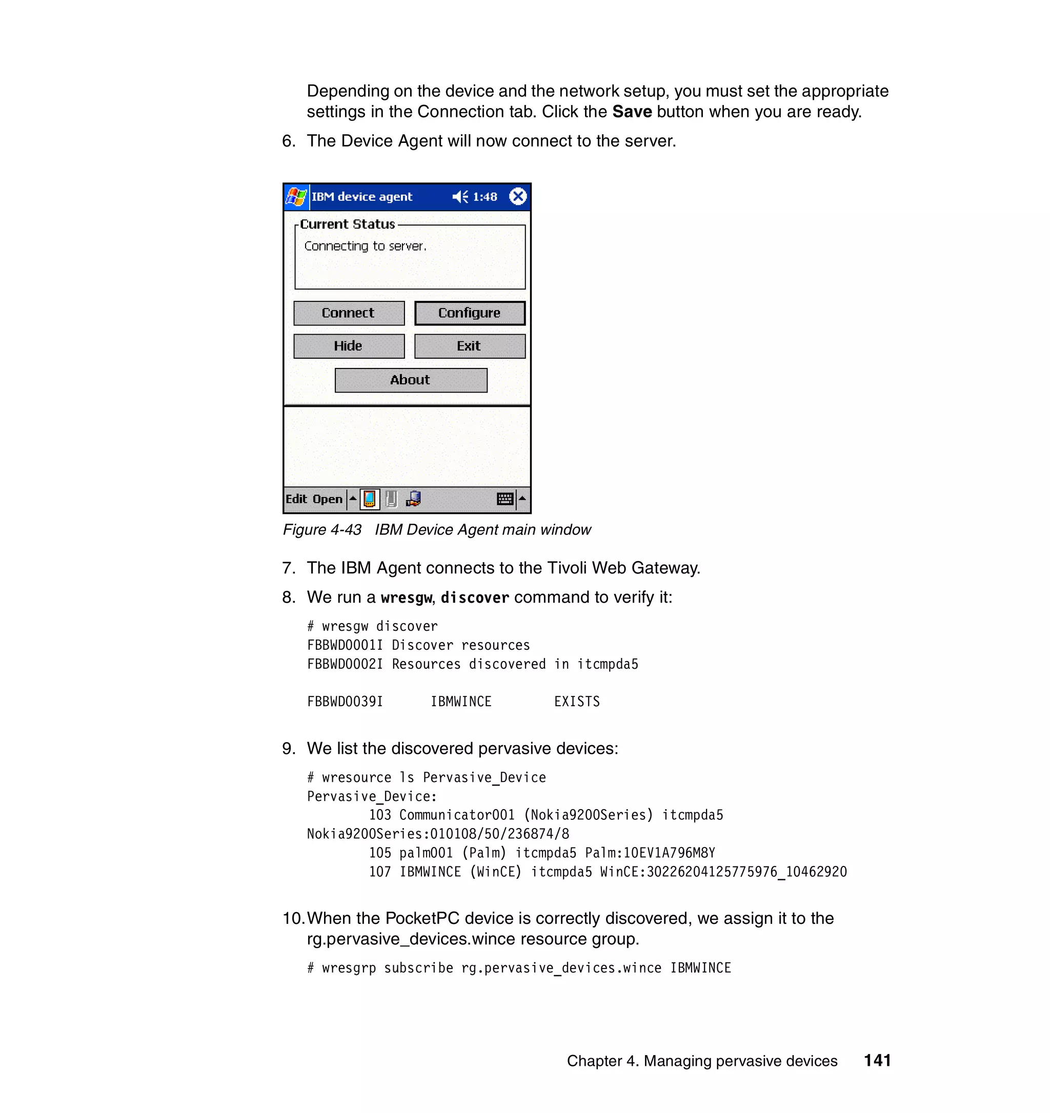 Depending on the device and the network setup, you must set the appropriate
   settings in the Connection tab. Click the Save button when you are ready.
6. The Device Agent will now connect to the server.




Figure 4-43 IBM Device Agent main window

7. The IBM Agent connects to the Tivoli Web Gateway.
8. We run a wresgw, discover command to verify it:
   # wresgw discover
   FBBWD0001I Discover resources
   FBBWD0002I Resources discovered in itcmpda5

   FBBWD0039I      IBMWINCE        EXISTS


9. We list the discovered pervasive devices:
   # wresource ls Pervasive_Device
   Pervasive_Device:
           103 Communicator001 (Nokia9200Series) itcmpda5
   Nokia9200Series:010108/50/236874/8
           105 palm001 (Palm) itcmpda5 Palm:10EV1A796M8Y
           107 IBMWINCE (WinCE) itcmpda5 WinCE:30226204125775976_10462920


10.When the PocketPC device is correctly discovered, we assign it to the
   rg.pervasive_devices.wince resource group.
   # wresgrp subscribe rg.pervasive_devices.wince IBMWINCE




                                     Chapter 4. Managing pervasive devices   141
 