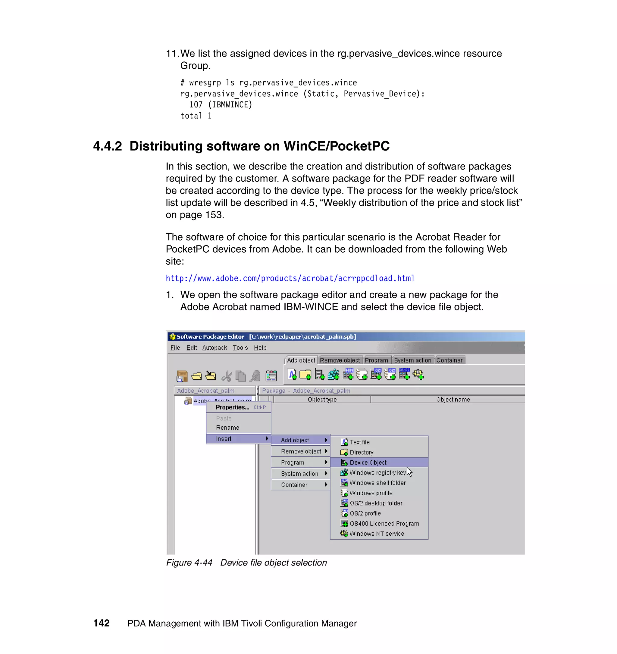11.We list the assigned devices in the rg.pervasive_devices.wince resource
                 Group.
                 # wresgrp ls rg.pervasive_devices.wince
                 rg.pervasive_devices.wince (Static, Pervasive_Device):
                   107 (IBMWINCE)
                 total 1


4.4.2 Distributing software on WinCE/PocketPC
              In this section, we describe the creation and distribution of software packages
              required by the customer. A software package for the PDF reader software will
              be created according to the device type. The process for the weekly price/stock
              list update will be described in 4.5, “Weekly distribution of the price and stock list”
              on page 153.

              The software of choice for this particular scenario is the Acrobat Reader for
              PocketPC devices from Adobe. It can be downloaded from the following Web
              site:
              http://www.adobe.com/products/acrobat/acrrppcdload.html
              1. We open the software package editor and create a new package for the
                 Adobe Acrobat named IBM-WINCE and select the device file object.




              Figure 4-44 Device file object selection




142   PDA Management with IBM Tivoli Configuration Manager
 