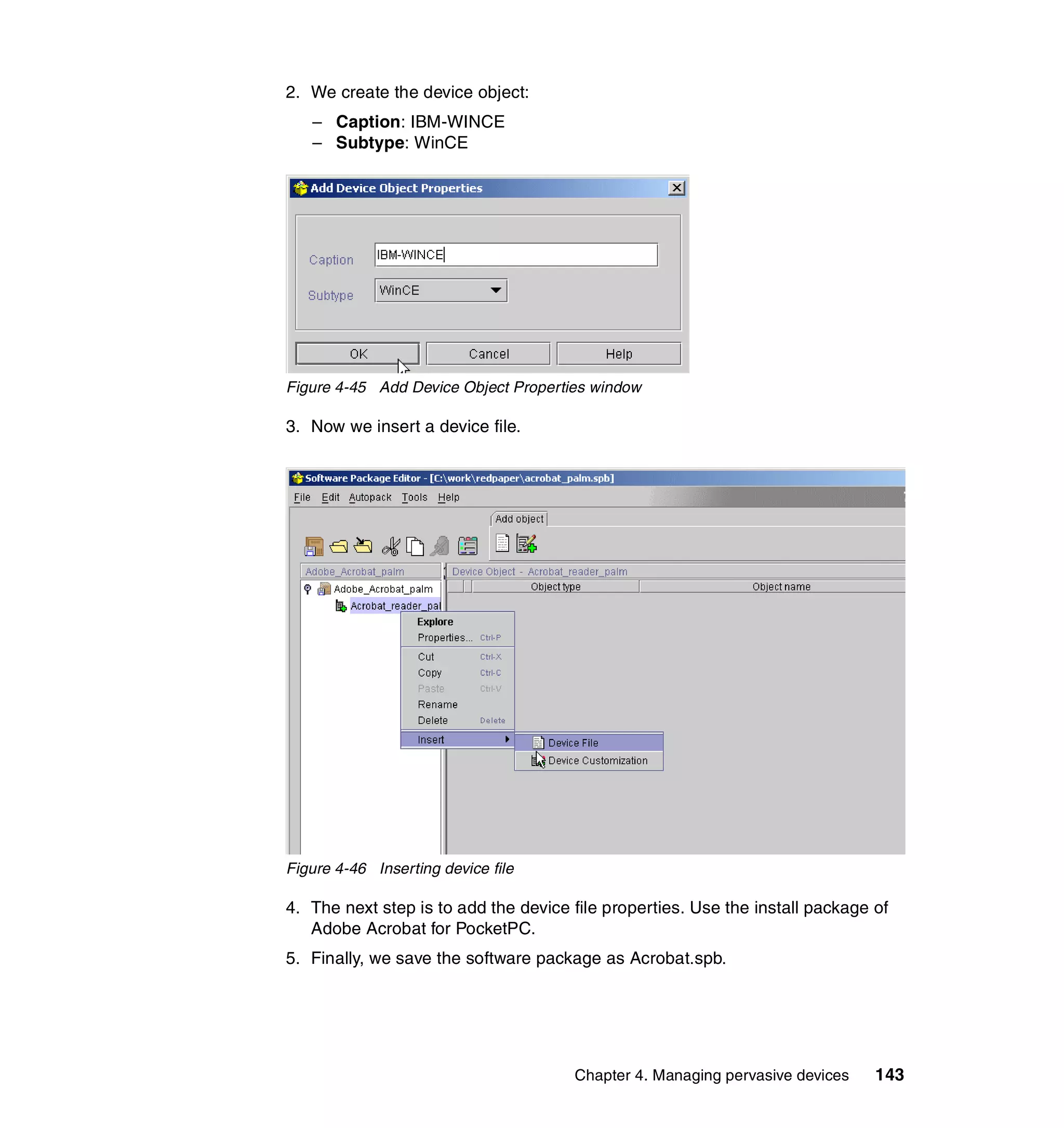 2. We create the device object:
   – Caption: IBM-WINCE
   – Subtype: WinCE




Figure 4-45 Add Device Object Properties window

3. Now we insert a device file.




Figure 4-46 Inserting device file

4. The next step is to add the device file properties. Use the install package of
   Adobe Acrobat for PocketPC.
5. Finally, we save the software package as Acrobat.spb.




                                      Chapter 4. Managing pervasive devices    143
 