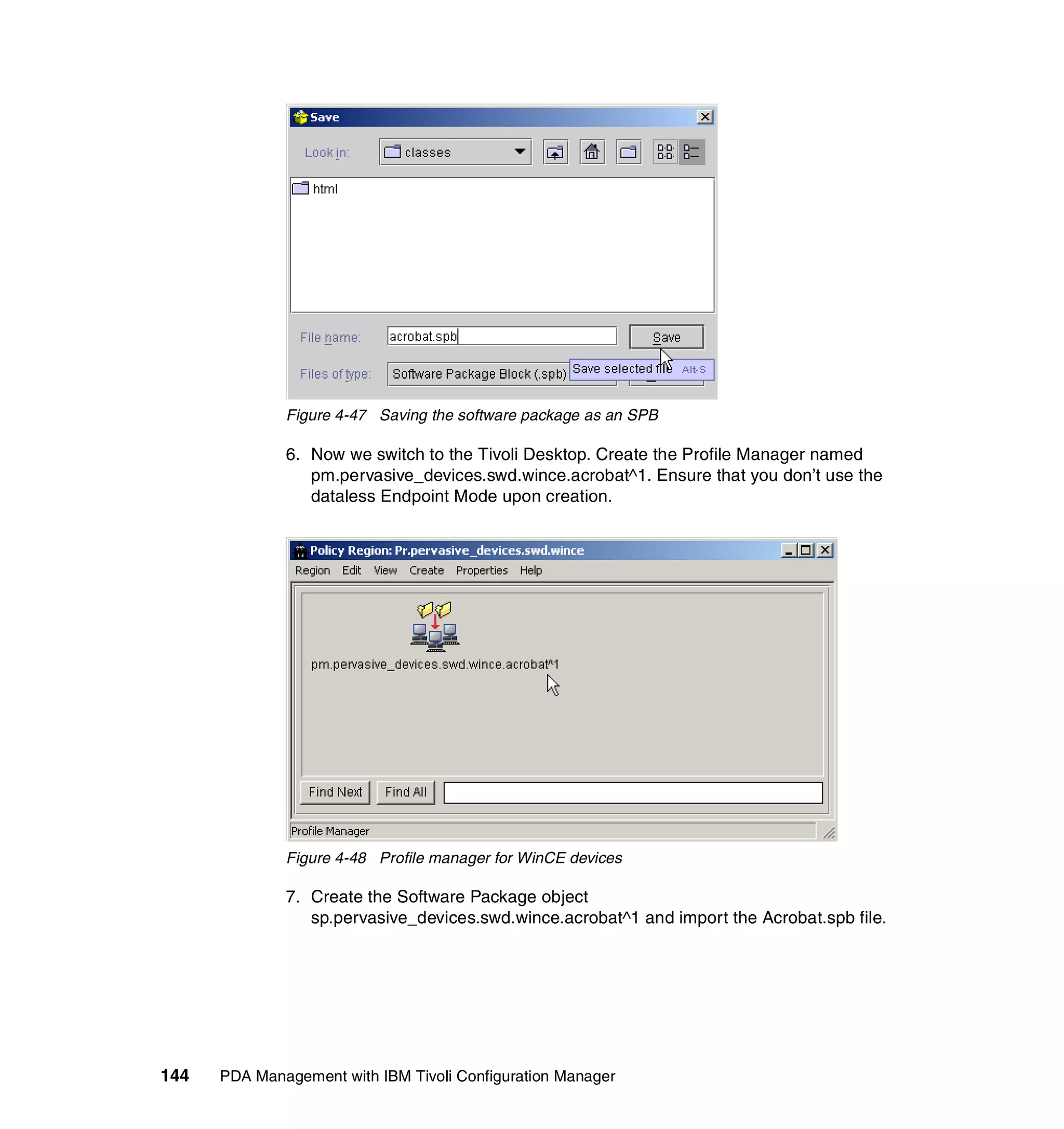 Figure 4-47 Saving the software package as an SPB

              6. Now we switch to the Tivoli Desktop. Create the Profile Manager named
                 pm.pervasive_devices.swd.wince.acrobat^1. Ensure that you don’t use the
                 dataless Endpoint Mode upon creation.




              Figure 4-48 Profile manager for WinCE devices

              7. Create the Software Package object
                 sp.pervasive_devices.swd.wince.acrobat^1 and import the Acrobat.spb file.




144   PDA Management with IBM Tivoli Configuration Manager
 