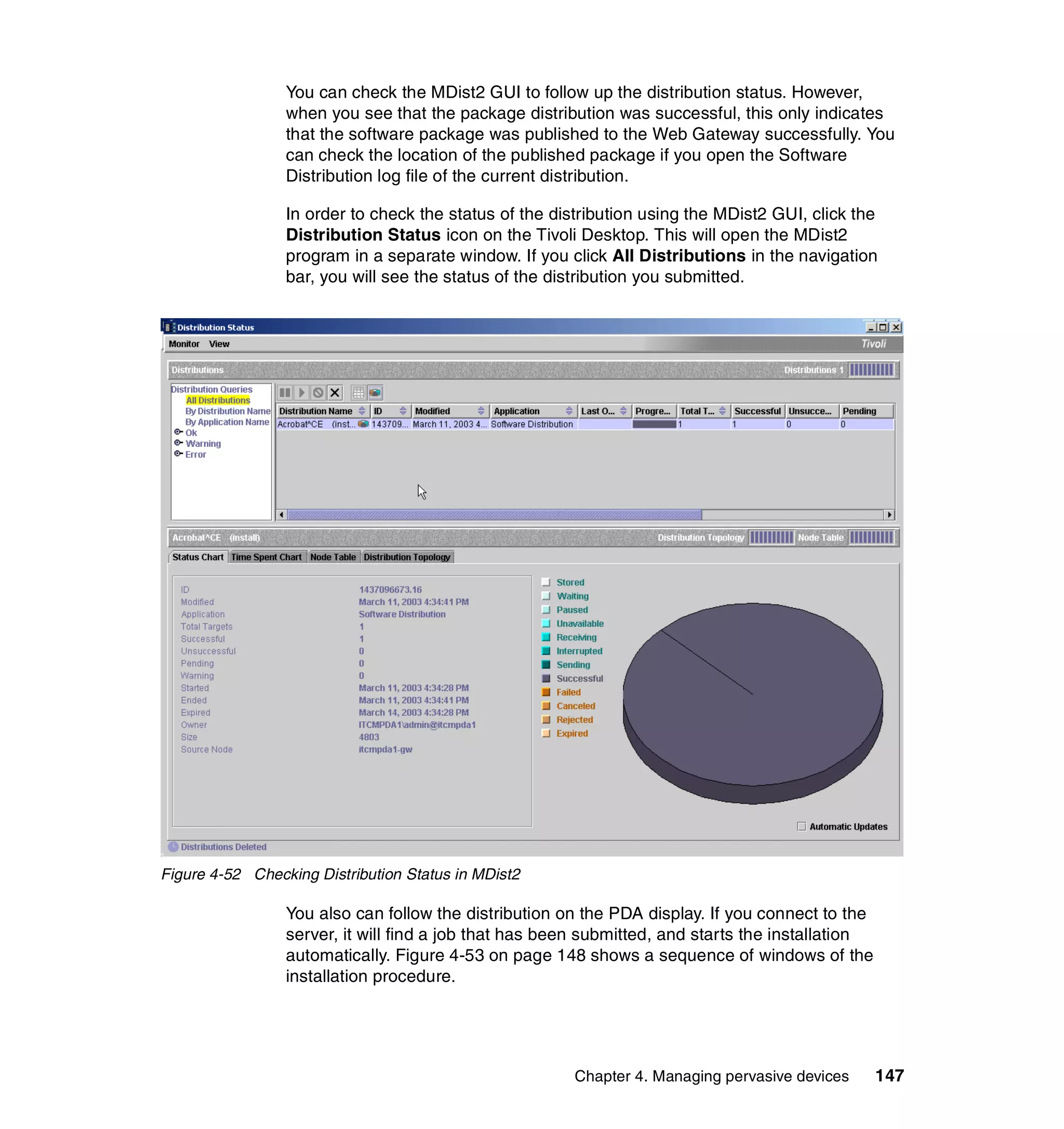 You can check the MDist2 GUI to follow up the distribution status. However,
                 when you see that the package distribution was successful, this only indicates
                 that the software package was published to the Web Gateway successfully. You
                 can check the location of the published package if you open the Software
                 Distribution log file of the current distribution.

                 In order to check the status of the distribution using the MDist2 GUI, click the
                 Distribution Status icon on the Tivoli Desktop. This will open the MDist2
                 program in a separate window. If you click All Distributions in the navigation
                 bar, you will see the status of the distribution you submitted.




Figure 4-52 Checking Distribution Status in MDist2

                 You also can follow the distribution on the PDA display. If you connect to the
                 server, it will find a job that has been submitted, and starts the installation
                 automatically. Figure 4-53 on page 148 shows a sequence of windows of the
                 installation procedure.




                                                        Chapter 4. Managing pervasive devices      147
 