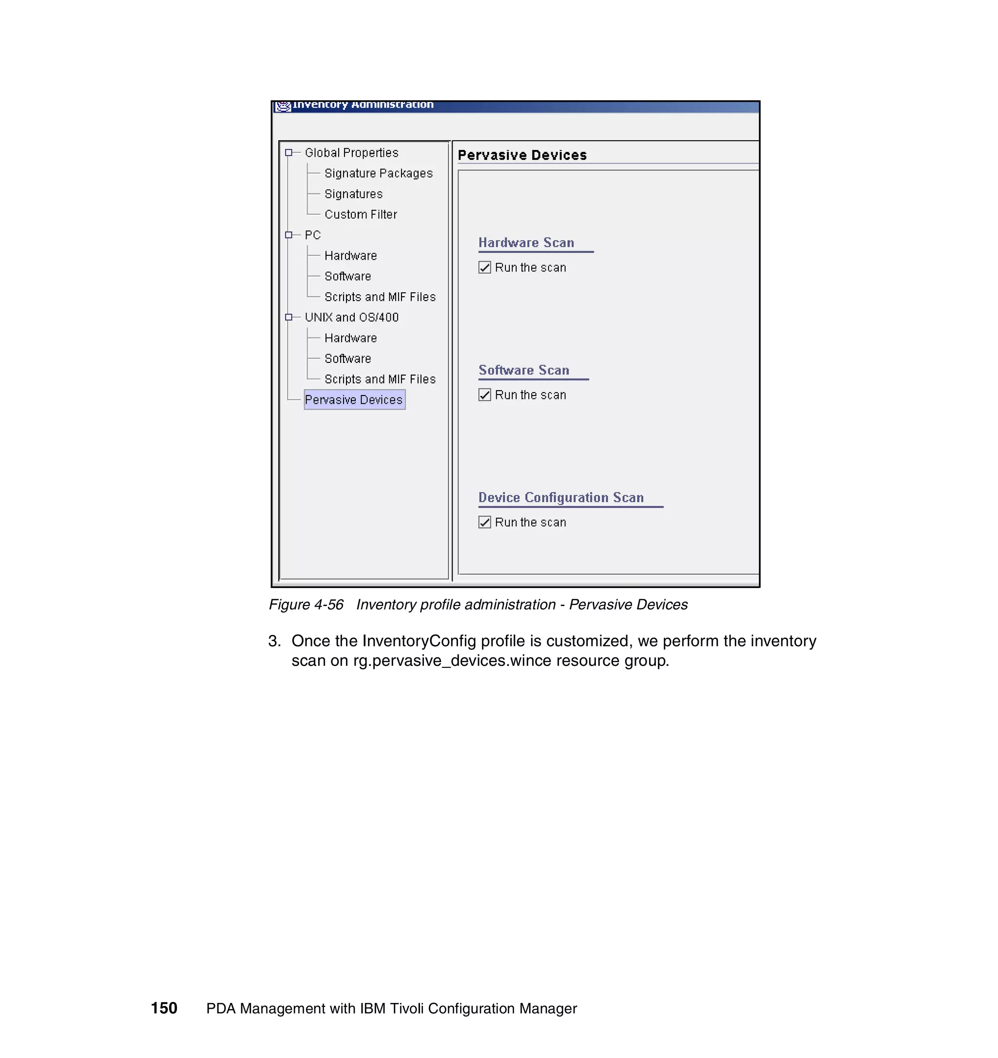 Figure 4-56 Inventory profile administration - Pervasive Devices

              3. Once the InventoryConfig profile is customized, we perform the inventory
                 scan on rg.pervasive_devices.wince resource group.




150   PDA Management with IBM Tivoli Configuration Manager
 