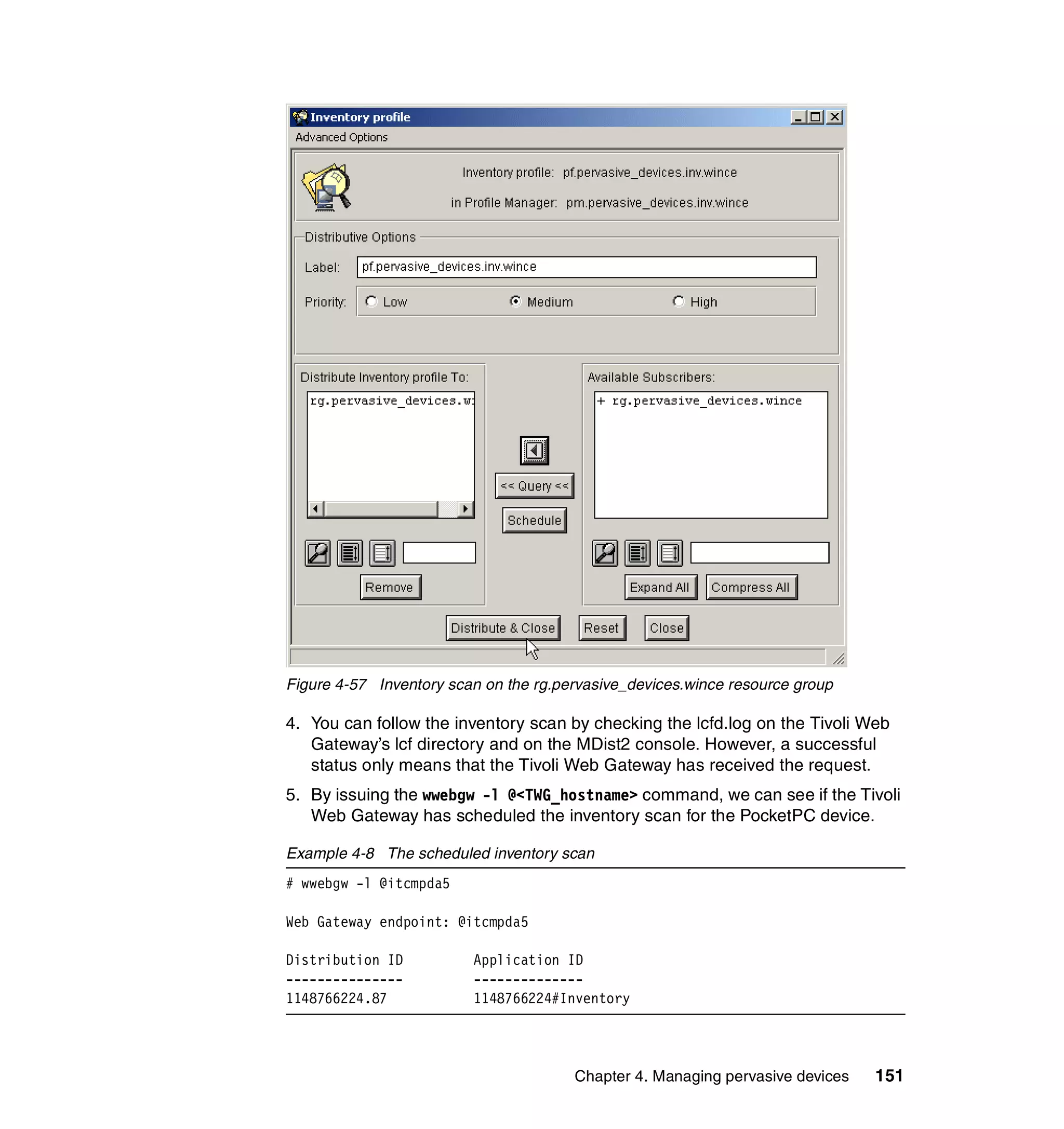 Figure 4-57 Inventory scan on the rg.pervasive_devices.wince resource group

4. You can follow the inventory scan by checking the lcfd.log on the Tivoli Web
   Gateway’s lcf directory and on the MDist2 console. However, a successful
   status only means that the Tivoli Web Gateway has received the request.
5. By issuing the wwebgw -l @<TWG_hostname> command, we can see if the Tivoli
   Web Gateway has scheduled the inventory scan for the PocketPC device.

Example 4-8 The scheduled inventory scan
# wwebgw -l @itcmpda5

Web Gateway endpoint: @itcmpda5

Distribution ID          Application ID
---------------          --------------
1148766224.87            1148766224#Inventory




                                       Chapter 4. Managing pervasive devices   151
 