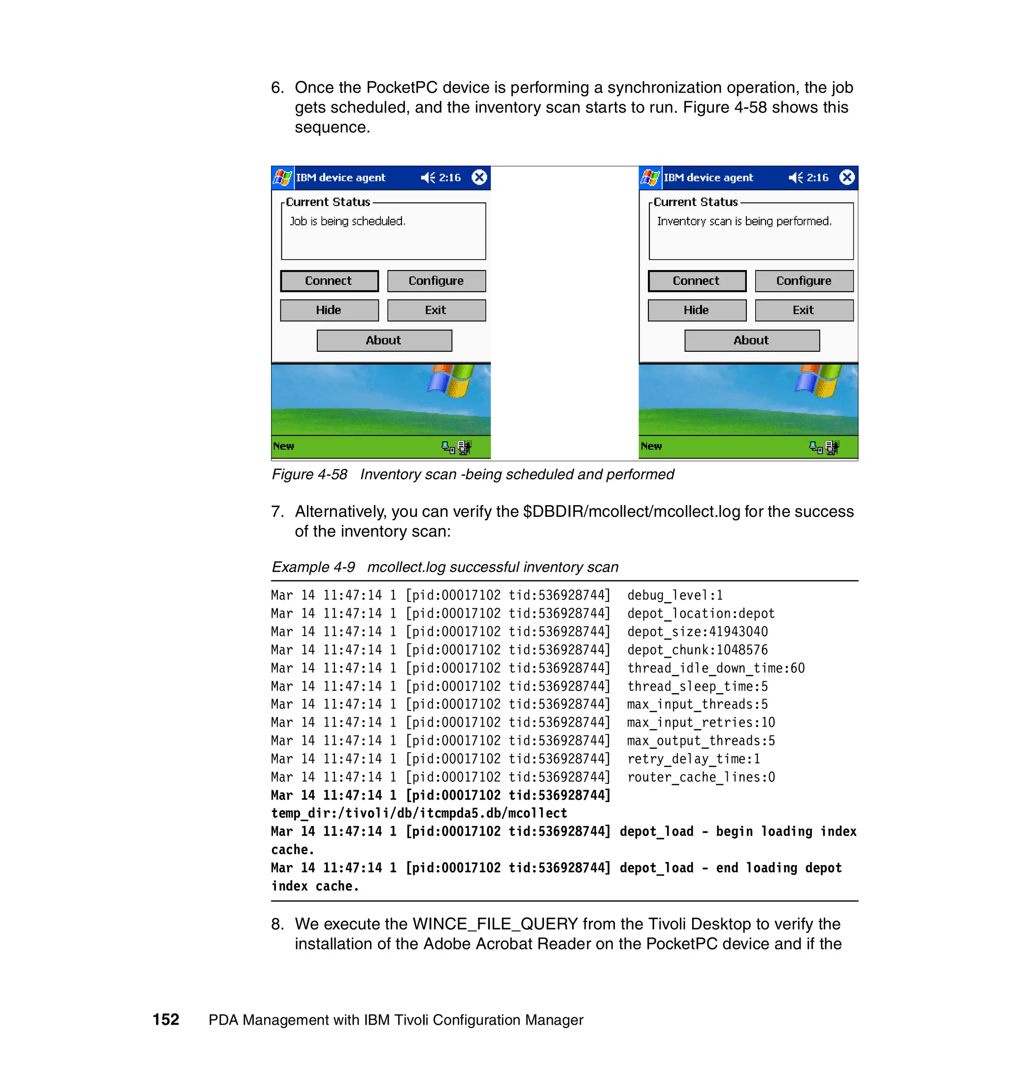 6. Once the PocketPC device is performing a synchronization operation, the job
                 gets scheduled, and the inventory scan starts to run. Figure 4-58 shows this
                 sequence.




              Figure 4-58 Inventory scan -being scheduled and performed

              7. Alternatively, you can verify the $DBDIR/mcollect/mcollect.log for the success
                 of the inventory scan:

              Example 4-9 mcollect.log successful inventory scan
              Mar 14 11:47:14 1 [pid:00017102 tid:536928744] debug_level:1
              Mar 14 11:47:14 1 [pid:00017102 tid:536928744] depot_location:depot
              Mar 14 11:47:14 1 [pid:00017102 tid:536928744] depot_size:41943040
              Mar 14 11:47:14 1 [pid:00017102 tid:536928744] depot_chunk:1048576
              Mar 14 11:47:14 1 [pid:00017102 tid:536928744] thread_idle_down_time:60
              Mar 14 11:47:14 1 [pid:00017102 tid:536928744] thread_sleep_time:5
              Mar 14 11:47:14 1 [pid:00017102 tid:536928744] max_input_threads:5
              Mar 14 11:47:14 1 [pid:00017102 tid:536928744] max_input_retries:10
              Mar 14 11:47:14 1 [pid:00017102 tid:536928744] max_output_threads:5
              Mar 14 11:47:14 1 [pid:00017102 tid:536928744] retry_delay_time:1
              Mar 14 11:47:14 1 [pid:00017102 tid:536928744] router_cache_lines:0
              Mar 14 11:47:14 1 [pid:00017102 tid:536928744]
              temp_dir:/tivoli/db/itcmpda5.db/mcollect
              Mar 14 11:47:14 1 [pid:00017102 tid:536928744] depot_load - begin loading index
              cache.
              Mar 14 11:47:14 1 [pid:00017102 tid:536928744] depot_load - end loading depot
              index cache.

              8. We execute the WINCE_FILE_QUERY from the Tivoli Desktop to verify the
                 installation of the Adobe Acrobat Reader on the PocketPC device and if the



152   PDA Management with IBM Tivoli Configuration Manager
 