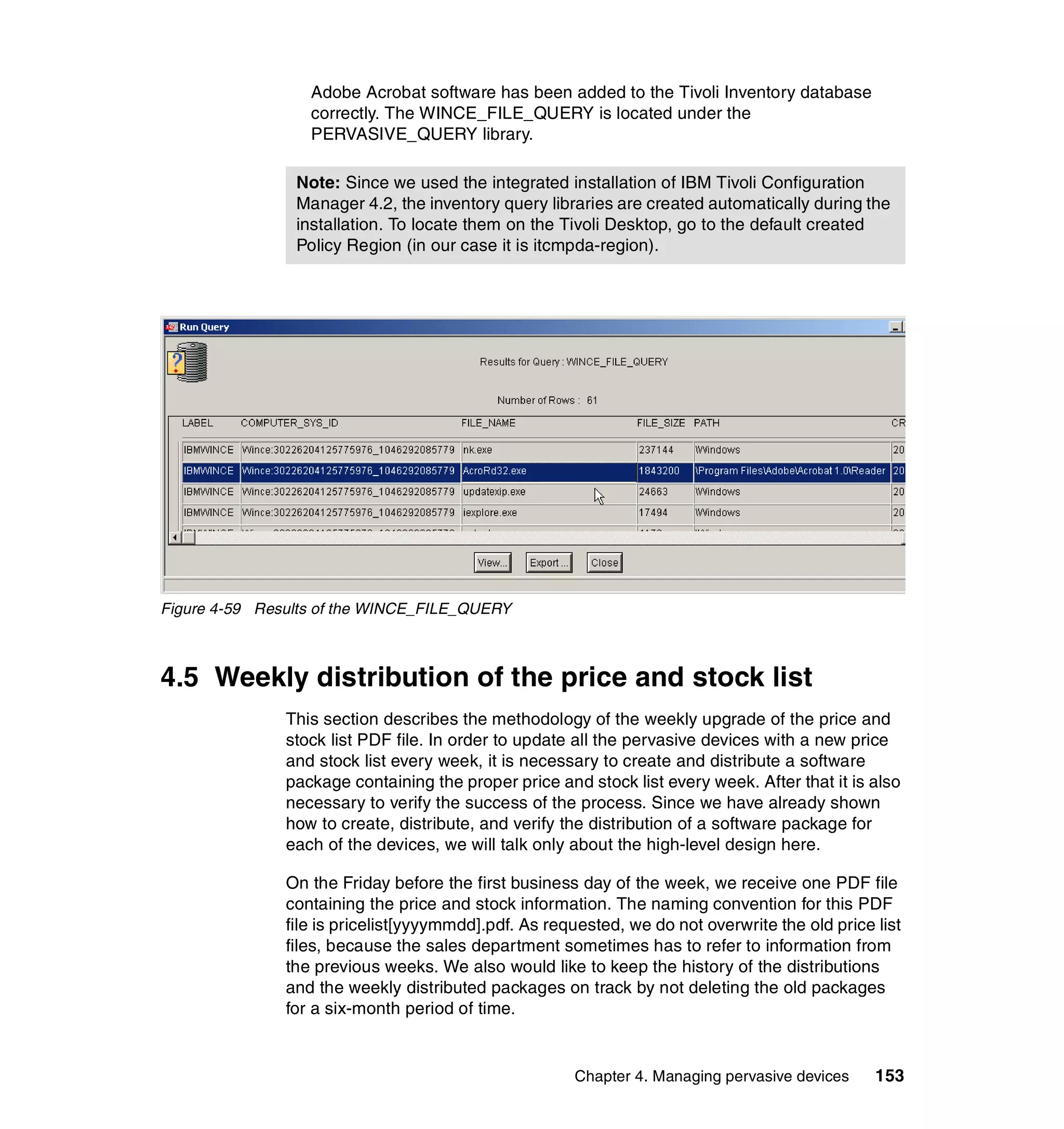 Adobe Acrobat software has been added to the Tivoli Inventory database
                  correctly. The WINCE_FILE_QUERY is located under the
                  PERVASIVE_QUERY library.

                Note: Since we used the integrated installation of IBM Tivoli Configuration
                Manager 4.2, the inventory query libraries are created automatically during the
                installation. To locate them on the Tivoli Desktop, go to the default created
                Policy Region (in our case it is itcmpda-region).




Figure 4-59 Results of the WINCE_FILE_QUERY



4.5 Weekly distribution of the price and stock list
               This section describes the methodology of the weekly upgrade of the price and
               stock list PDF file. In order to update all the pervasive devices with a new price
               and stock list every week, it is necessary to create and distribute a software
               package containing the proper price and stock list every week. After that it is also
               necessary to verify the success of the process. Since we have already shown
               how to create, distribute, and verify the distribution of a software package for
               each of the devices, we will talk only about the high-level design here.

               On the Friday before the first business day of the week, we receive one PDF file
               containing the price and stock information. The naming convention for this PDF
               file is pricelist[yyyymmdd].pdf. As requested, we do not overwrite the old price list
               files, because the sales department sometimes has to refer to information from
               the previous weeks. We also would like to keep the history of the distributions
               and the weekly distributed packages on track by not deleting the old packages
               for a six-month period of time.


                                                      Chapter 4. Managing pervasive devices     153
 