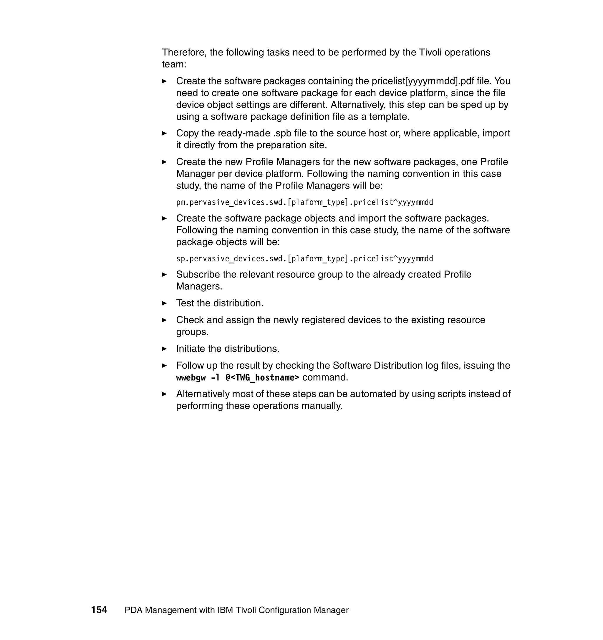 Therefore, the following tasks need to be performed by the Tivoli operations
              team:
                 Create the software packages containing the pricelist[yyyymmdd].pdf file. You
                 need to create one software package for each device platform, since the file
                 device object settings are different. Alternatively, this step can be sped up by
                 using a software package definition file as a template.
                 Copy the ready-made .spb file to the source host or, where applicable, import
                 it directly from the preparation site.
                 Create the new Profile Managers for the new software packages, one Profile
                 Manager per device platform. Following the naming convention in this case
                 study, the name of the Profile Managers will be:
                 pm.pervasive_devices.swd.[plaform_type].pricelist^yyyymmdd
                 Create the software package objects and import the software packages.
                 Following the naming convention in this case study, the name of the software
                 package objects will be:
                 sp.pervasive_devices.swd.[plaform_type].pricelist^yyyymmdd
                 Subscribe the relevant resource group to the already created Profile
                 Managers.
                 Test the distribution.
                 Check and assign the newly registered devices to the existing resource
                 groups.
                 Initiate the distributions.
                 Follow up the result by checking the Software Distribution log files, issuing the
                 wwebgw -l @<TWG_hostname> command.
                 Alternatively most of these steps can be automated by using scripts instead of
                 performing these operations manually.




154   PDA Management with IBM Tivoli Configuration Manager
 