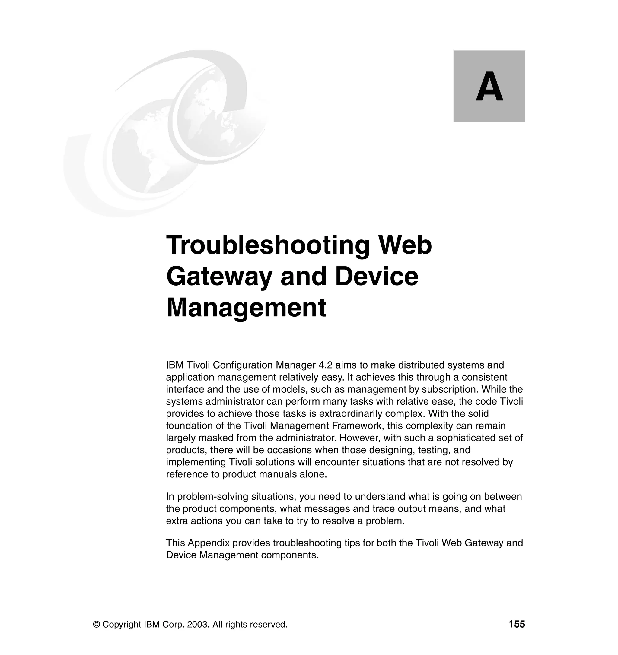 A


  Appendix A.    Troubleshooting Web
                 Gateway and Device
                 Management
                 IBM Tivoli Configuration Manager 4.2 aims to make distributed systems and
                 application management relatively easy. It achieves this through a consistent
                 interface and the use of models, such as management by subscription. While the
                 systems administrator can perform many tasks with relative ease, the code Tivoli
                 provides to achieve those tasks is extraordinarily complex. With the solid
                 foundation of the Tivoli Management Framework, this complexity can remain
                 largely masked from the administrator. However, with such a sophisticated set of
                 products, there will be occasions when those designing, testing, and
                 implementing Tivoli solutions will encounter situations that are not resolved by
                 reference to product manuals alone.

                 In problem-solving situations, you need to understand what is going on between
                 the product components, what messages and trace output means, and what
                 extra actions you can take to try to resolve a problem.

                 This Appendix provides troubleshooting tips for both the Tivoli Web Gateway and
                 Device Management components.




© Copyright IBM Corp. 2003. All rights reserved.                                             155
 