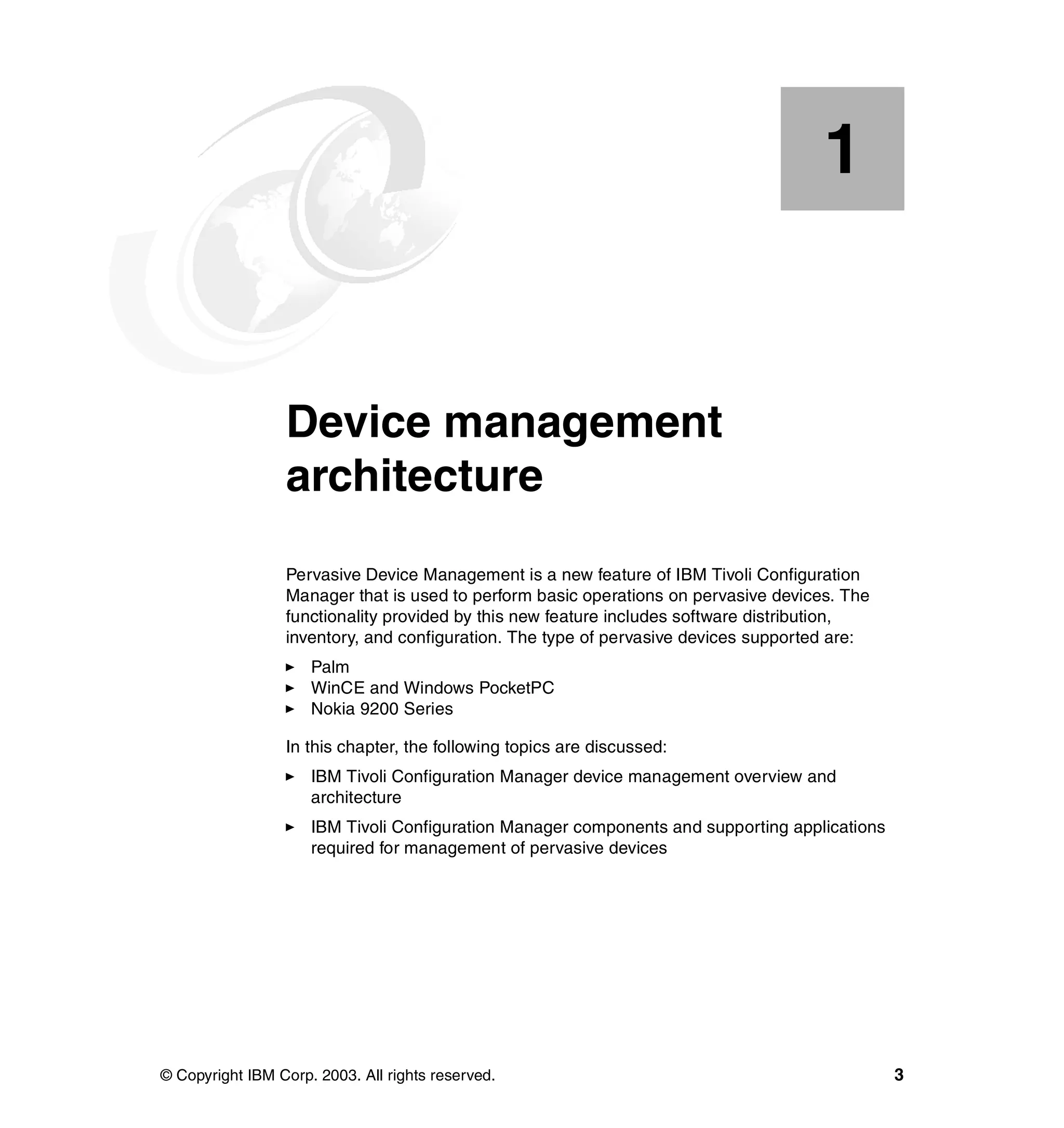 1


    Chapter 1.   Device management
                 architecture
                 Pervasive Device Management is a new feature of IBM Tivoli Configuration
                 Manager that is used to perform basic operations on pervasive devices. The
                 functionality provided by this new feature includes software distribution,
                 inventory, and configuration. The type of pervasive devices supported are:
                     Palm
                     WinCE and Windows PocketPC
                     Nokia 9200 Series

                 In this chapter, the following topics are discussed:
                     IBM Tivoli Configuration Manager device management overview and
                     architecture
                     IBM Tivoli Configuration Manager components and supporting applications
                     required for management of pervasive devices




© Copyright IBM Corp. 2003. All rights reserved.                                               3
 