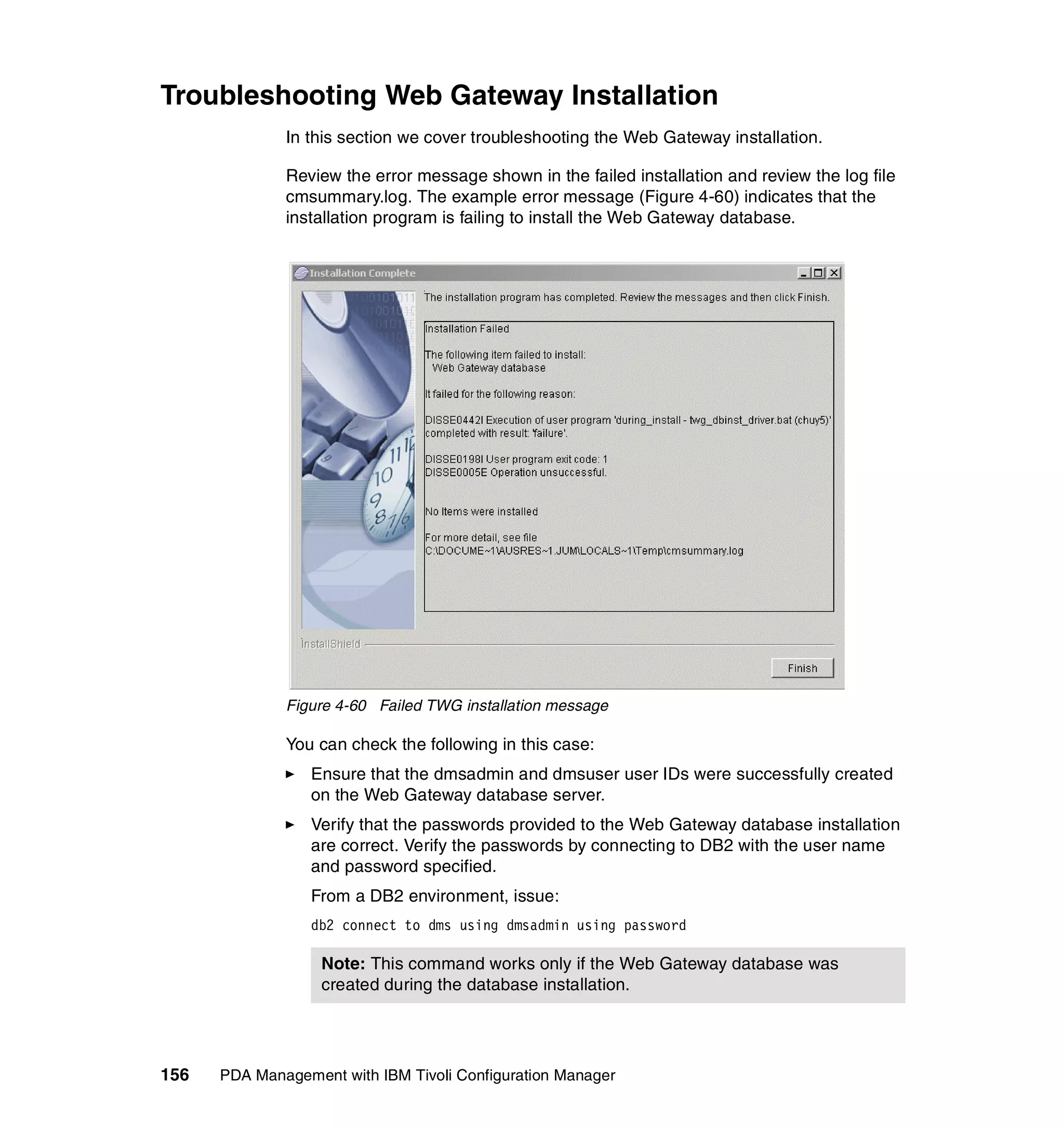 Troubleshooting Web Gateway Installation
              In this section we cover troubleshooting the Web Gateway installation.

              Review the error message shown in the failed installation and review the log file
              cmsummary.log. The example error message (Figure 4-60) indicates that the
              installation program is failing to install the Web Gateway database.




              Figure 4-60 Failed TWG installation message

              You can check the following in this case:
                 Ensure that the dmsadmin and dmsuser user IDs were successfully created
                 on the Web Gateway database server.
                 Verify that the passwords provided to the Web Gateway database installation
                 are correct. Verify the passwords by connecting to DB2 with the user name
                 and password specified.
                 From a DB2 environment, issue:
                 db2 connect to dms using dmsadmin using password

                   Note: This command works only if the Web Gateway database was
                   created during the database installation.




156   PDA Management with IBM Tivoli Configuration Manager
 