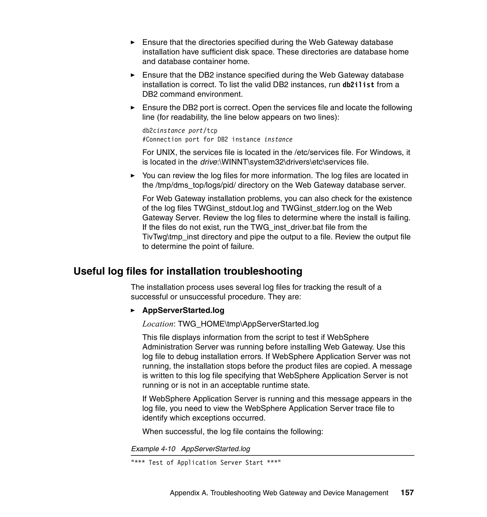 Ensure that the directories specified during the Web Gateway database
               installation have sufficient disk space. These directories are database home
               and database container home.
               Ensure that the DB2 instance specified during the Web Gateway database
               installation is correct. To list the valid DB2 instances, run db2ilist from a
               DB2 command environment.
               Ensure the DB2 port is correct. Open the services file and locate the following
               line (for readability, the line below appears on two lines):
               db2cinstance port/tcp
               #Connection port for DB2 instance instance
               For UNIX, the services file is located in the /etc/services file. For Windows, it
               is located in the drive:WINNTsystem32driversetcservices file.
               You can review the log files for more information. The log files are located in
               the /tmp/dms_top/logs/pid/ directory on the Web Gateway database server.
               For Web Gateway installation problems, you can also check for the existence
               of the log files TWGinst_stdout.log and TWGinst_stderr.log on the Web
               Gateway Server. Review the log files to determine where the install is failing.
               If the files do not exist, run the TWG_inst_driver.bat file from the
               TivTwgtmp_inst directory and pipe the output to a file. Review the output file
               to determine the point of failure.


Useful log files for installation troubleshooting
            The installation process uses several log files for tracking the result of a
            successful or unsuccessful procedure. They are:
               AppServerStarted.log
               Location: TWG_HOMEtmpAppServerStarted.log
               This file displays information from the script to test if WebSphere
               Administration Server was running before installing Web Gateway. Use this
               log file to debug installation errors. If WebSphere Application Server was not
               running, the installation stops before the product files are copied. A message
               is written to this log file specifying that WebSphere Application Server is not
               running or is not in an acceptable runtime state.
               If WebSphere Application Server is running and this message appears in the
               log file, you need to view the WebSphere Application Server trace file to
               identify which exceptions occurred.
               When successful, the log file contains the following:

            Example 4-10 AppServerStarted.log
            "*** Test of Application Server Start ***"



                       Appendix A. Troubleshooting Web Gateway and Device Management         157
 