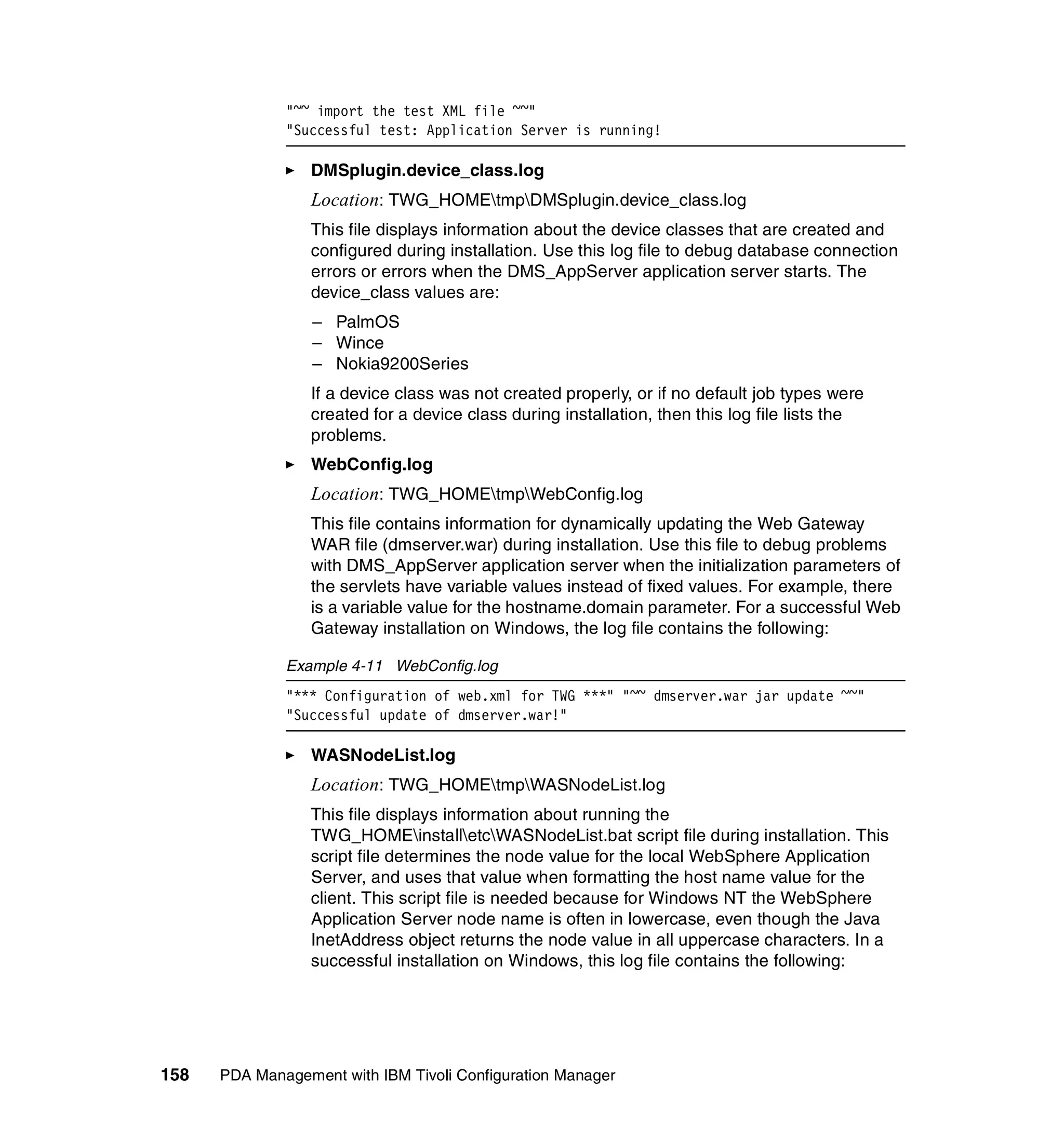 "~~ import the test XML file ~~"
              "Successful test: Application Server is running!

                 DMSplugin.device_class.log
                 Location: TWG_HOMEtmpDMSplugin.device_class.log
                 This file displays information about the device classes that are created and
                 configured during installation. Use this log file to debug database connection
                 errors or errors when the DMS_AppServer application server starts. The
                 device_class values are:
                  – PalmOS
                  – Wince
                  – Nokia9200Series
                 If a device class was not created properly, or if no default job types were
                 created for a device class during installation, then this log file lists the
                 problems.
                 WebConfig.log
                 Location: TWG_HOMEtmpWebConfig.log
                 This file contains information for dynamically updating the Web Gateway
                 WAR file (dmserver.war) during installation. Use this file to debug problems
                 with DMS_AppServer application server when the initialization parameters of
                 the servlets have variable values instead of fixed values. For example, there
                 is a variable value for the hostname.domain parameter. For a successful Web
                 Gateway installation on Windows, the log file contains the following:

              Example 4-11 WebConfig.log
              "*** Configuration of web.xml for TWG ***" "~~ dmserver.war jar update ~~"
              "Successful update of dmserver.war!"

                 WASNodeList.log
                 Location: TWG_HOMEtmpWASNodeList.log
                 This file displays information about running the
                 TWG_HOMEinstalletcWASNodeList.bat script file during installation. This
                 script file determines the node value for the local WebSphere Application
                 Server, and uses that value when formatting the host name value for the
                 client. This script file is needed because for Windows NT the WebSphere
                 Application Server node name is often in lowercase, even though the Java
                 InetAddress object returns the node value in all uppercase characters. In a
                 successful installation on Windows, this log file contains the following:




158   PDA Management with IBM Tivoli Configuration Manager
 