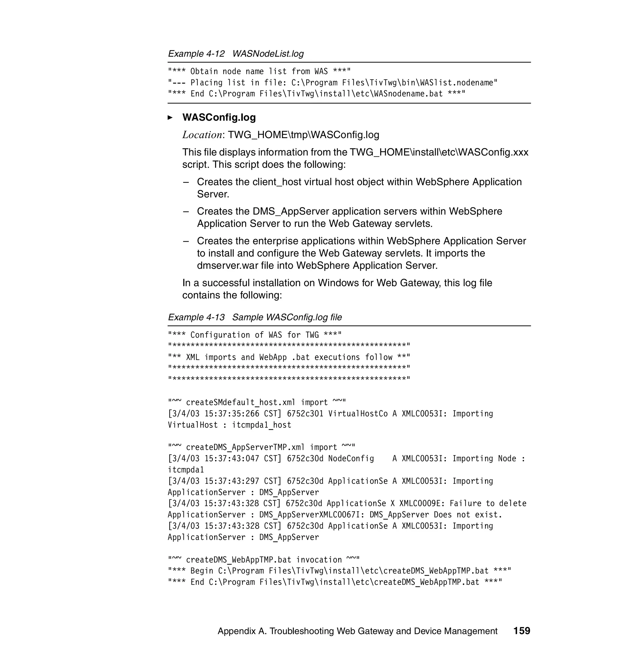 Example 4-12 WASNodeList.log
"*** Obtain node name list from WAS ***"
"--- Placing list in file: C:Program FilesTivTwgbinWASlist.nodename"
"*** End C:Program FilesTivTwginstalletcWASnodename.bat ***"

   WASConfig.log
   Location: TWG_HOMEtmpWASConfig.log
   This file displays information from the TWG_HOMEinstalletcWASConfig.xxx
   script. This script does the following:
   – Creates the client_host virtual host object within WebSphere Application
     Server.
   – Creates the DMS_AppServer application servers within WebSphere
     Application Server to run the Web Gateway servlets.
   – Creates the enterprise applications within WebSphere Application Server
     to install and configure the Web Gateway servlets. It imports the
     dmserver.war file into WebSphere Application Server.
   In a successful installation on Windows for Web Gateway, this log file
   contains the following:

Example 4-13 Sample WASConfig.log file
"*** Configuration of WAS for TWG ***"
"***************************************************"
"** XML imports and WebApp .bat executions follow **"
"***************************************************"
"***************************************************"

"~~ createSMdefault_host.xml import ~~"
[3/4/03 15:37:35:266 CST] 6752c301 VirtualHostCo A XMLC0053I: Importing
VirtualHost : itcmpda1_host

"~~ createDMS_AppServerTMP.xml import ~~"
[3/4/03 15:37:43:047 CST] 6752c30d NodeConfig    A XMLC0053I: Importing Node :
itcmpda1
[3/4/03 15:37:43:297 CST] 6752c30d ApplicationSe A XMLC0053I: Importing
ApplicationServer : DMS_AppServer
[3/4/03 15:37:43:328 CST] 6752c30d ApplicationSe X XMLC0009E: Failure to delete
ApplicationServer : DMS_AppServerXMLC0067I: DMS_AppServer Does not exist.
[3/4/03 15:37:43:328 CST] 6752c30d ApplicationSe A XMLC0053I: Importing
ApplicationServer : DMS_AppServer

"~~ createDMS_WebAppTMP.bat invocation ~~"
"*** Begin C:Program FilesTivTwginstalletccreateDMS_WebAppTMP.bat ***"
"*** End C:Program FilesTivTwginstalletccreateDMS_WebAppTMP.bat ***"




           Appendix A. Troubleshooting Web Gateway and Device Management      159
 