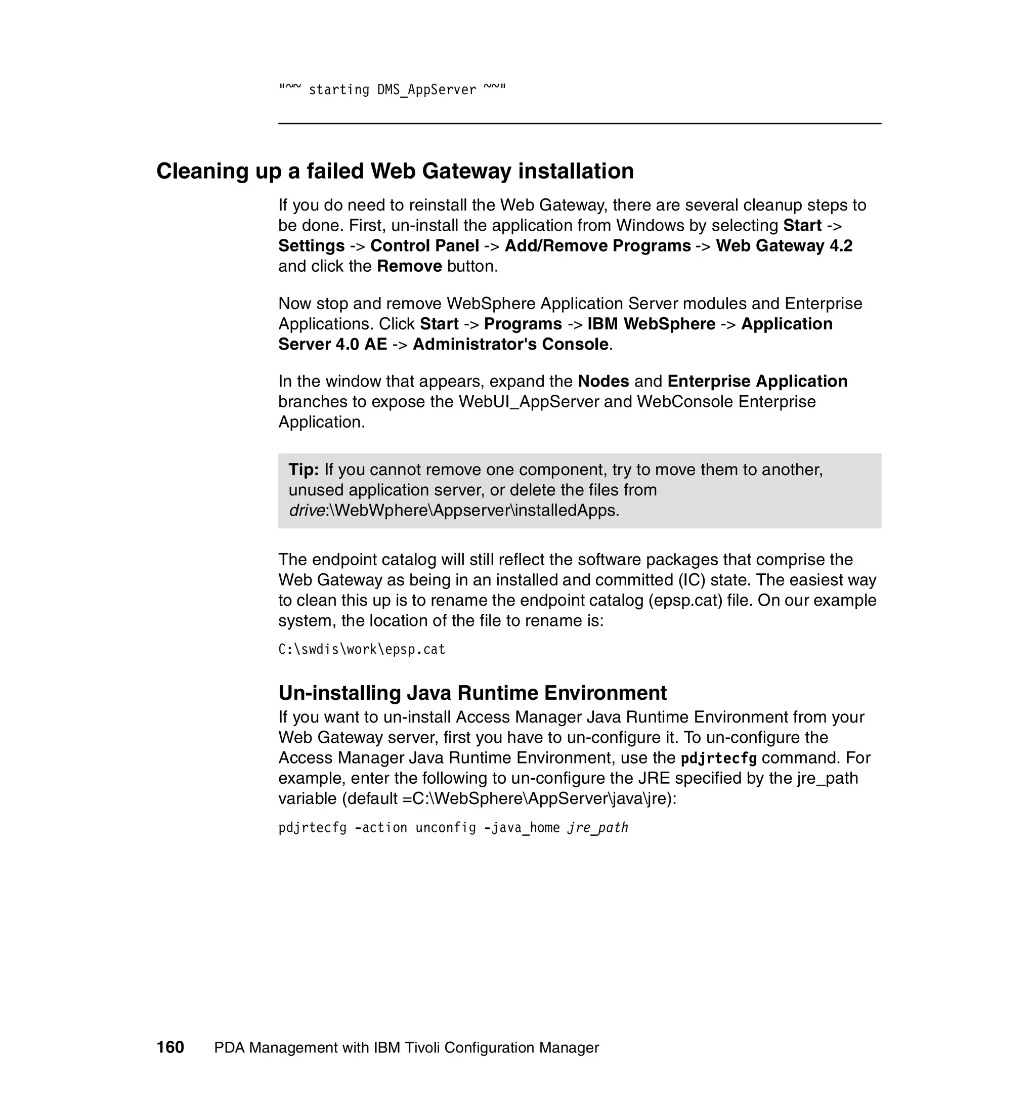 "~~ starting DMS_AppServer ~~"




Cleaning up a failed Web Gateway installation
              If you do need to reinstall the Web Gateway, there are several cleanup steps to
              be done. First, un-install the application from Windows by selecting Start ->
              Settings -> Control Panel -> Add/Remove Programs -> Web Gateway 4.2
              and click the Remove button.

              Now stop and remove WebSphere Application Server modules and Enterprise
              Applications. Click Start -> Programs -> IBM WebSphere -> Application
              Server 4.0 AE -> Administrator's Console.

              In the window that appears, expand the Nodes and Enterprise Application
              branches to expose the WebUI_AppServer and WebConsole Enterprise
              Application.

                Tip: If you cannot remove one component, try to move them to another,
                unused application server, or delete the files from
                drive:WebWphereAppserverinstalledApps.

              The endpoint catalog will still reflect the software packages that comprise the
              Web Gateway as being in an installed and committed (IC) state. The easiest way
              to clean this up is to rename the endpoint catalog (epsp.cat) file. On our example
              system, the location of the file to rename is:
              C:swdisworkepsp.cat


              Un-installing Java Runtime Environment
              If you want to un-install Access Manager Java Runtime Environment from your
              Web Gateway server, first you have to un-configure it. To un-configure the
              Access Manager Java Runtime Environment, use the pdjrtecfg command. For
              example, enter the following to un-configure the JRE specified by the jre_path
              variable (default =C:WebSphereAppServerjavajre):
              pdjrtecfg -action unconfig -java_home jre_path




160   PDA Management with IBM Tivoli Configuration Manager
 