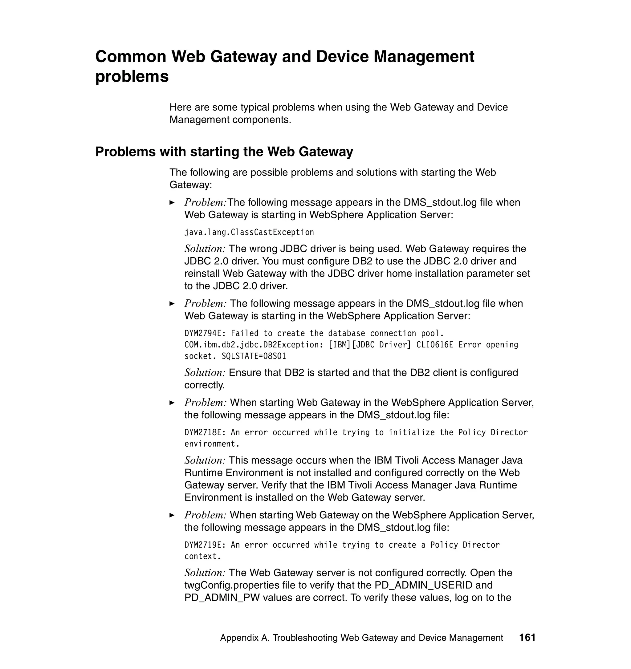 Common Web Gateway and Device Management
problems
          Here are some typical problems when using the Web Gateway and Device
          Management components.


Problems with starting the Web Gateway
          The following are possible problems and solutions with starting the Web
          Gateway:
             Problem:The following message appears in the DMS_stdout.log file when
             Web Gateway is starting in WebSphere Application Server:
             java.lang.ClassCastException
             Solution: The wrong JDBC driver is being used. Web Gateway requires the
             JDBC 2.0 driver. You must configure DB2 to use the JDBC 2.0 driver and
             reinstall Web Gateway with the JDBC driver home installation parameter set
             to the JDBC 2.0 driver.
             Problem: The following message appears in the DMS_stdout.log file when
             Web Gateway is starting in the WebSphere Application Server:
             DYM2794E: Failed to create the database connection pool.
             COM.ibm.db2.jdbc.DB2Exception: [IBM][JDBC Driver] CLI0616E Error opening
             socket. SQLSTATE=08S01
             Solution: Ensure that DB2 is started and that the DB2 client is configured
             correctly.
             Problem: When starting Web Gateway in the WebSphere Application Server,
             the following message appears in the DMS_stdout.log file:
             DYM2718E: An error occurred while trying to initialize the Policy Director
             environment.
             Solution: This message occurs when the IBM Tivoli Access Manager Java
             Runtime Environment is not installed and configured correctly on the Web
             Gateway server. Verify that the IBM Tivoli Access Manager Java Runtime
             Environment is installed on the Web Gateway server.
             Problem: When starting Web Gateway on the WebSphere Application Server,
             the following message appears in the DMS_stdout.log file:
             DYM2719E: An error occurred while trying to create a Policy Director
             context.
             Solution: The Web Gateway server is not configured correctly. Open the
             twgConfig.properties file to verify that the PD_ADMIN_USERID and
             PD_ADMIN_PW values are correct. To verify these values, log on to the


                     Appendix A. Troubleshooting Web Gateway and Device Management        161
 