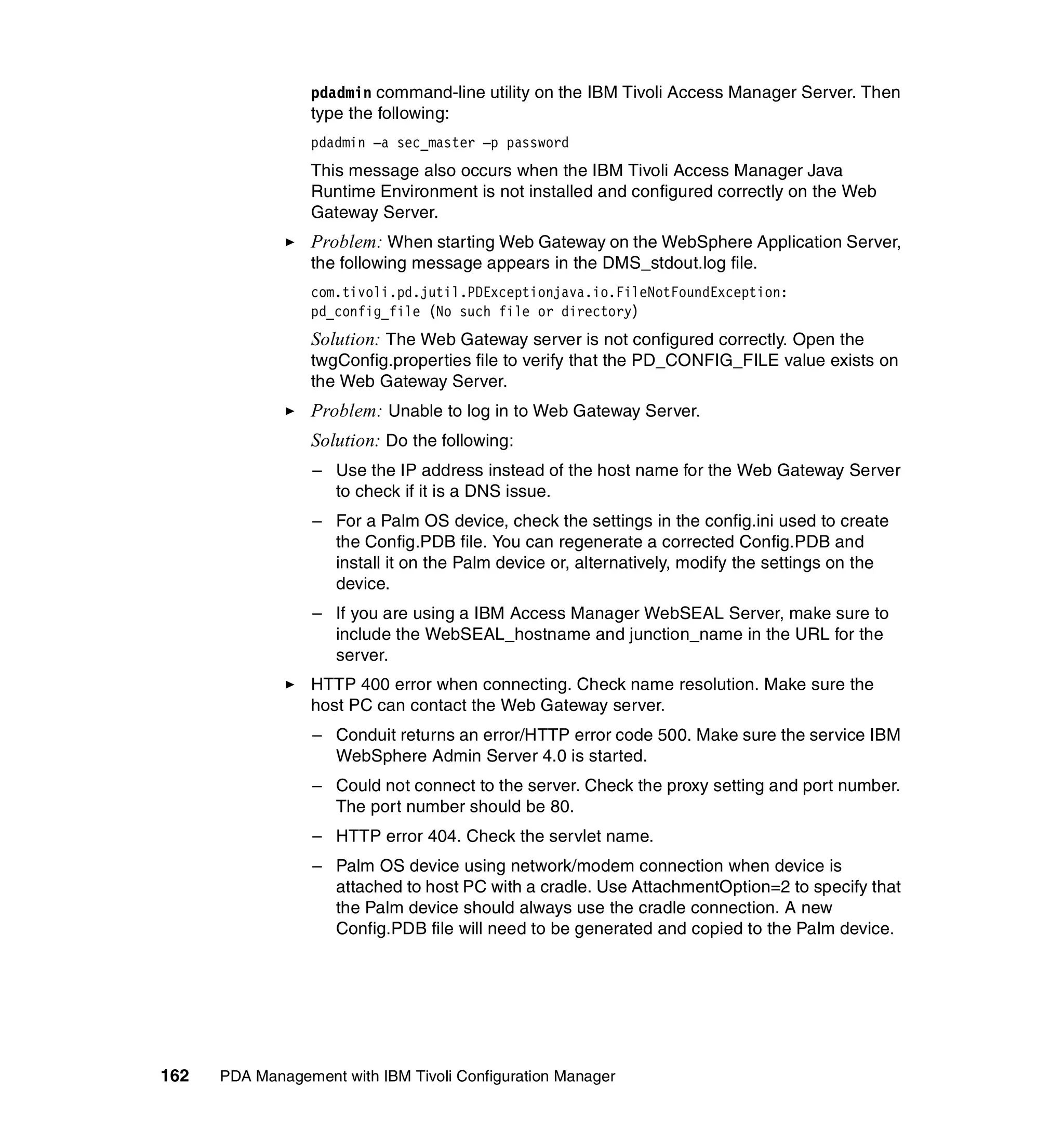 pdadmin command-line utility on the IBM Tivoli Access Manager Server. Then
                 type the following:
                 pdadmin –a sec_master –p password
                 This message also occurs when the IBM Tivoli Access Manager Java
                 Runtime Environment is not installed and configured correctly on the Web
                 Gateway Server.
                 Problem: When starting Web Gateway on the WebSphere Application Server,
                 the following message appears in the DMS_stdout.log file.
                 com.tivoli.pd.jutil.PDExceptionjava.io.FileNotFoundException:
                 pd_config_file (No such file or directory)
                 Solution: The Web Gateway server is not configured correctly. Open the
                 twgConfig.properties file to verify that the PD_CONFIG_FILE value exists on
                 the Web Gateway Server.
                 Problem: Unable to log in to Web Gateway Server.
                 Solution: Do the following:
                  – Use the IP address instead of the host name for the Web Gateway Server
                    to check if it is a DNS issue.
                  – For a Palm OS device, check the settings in the config.ini used to create
                    the Config.PDB file. You can regenerate a corrected Config.PDB and
                    install it on the Palm device or, alternatively, modify the settings on the
                    device.
                  – If you are using a IBM Access Manager WebSEAL Server, make sure to
                    include the WebSEAL_hostname and junction_name in the URL for the
                    server.
                 HTTP 400 error when connecting. Check name resolution. Make sure the
                 host PC can contact the Web Gateway server.
                  – Conduit returns an error/HTTP error code 500. Make sure the service IBM
                    WebSphere Admin Server 4.0 is started.
                  – Could not connect to the server. Check the proxy setting and port number.
                    The port number should be 80.
                  – HTTP error 404. Check the servlet name.
                  – Palm OS device using network/modem connection when device is
                    attached to host PC with a cradle. Use AttachmentOption=2 to specify that
                    the Palm device should always use the cradle connection. A new
                    Config.PDB file will need to be generated and copied to the Palm device.




162   PDA Management with IBM Tivoli Configuration Manager
 