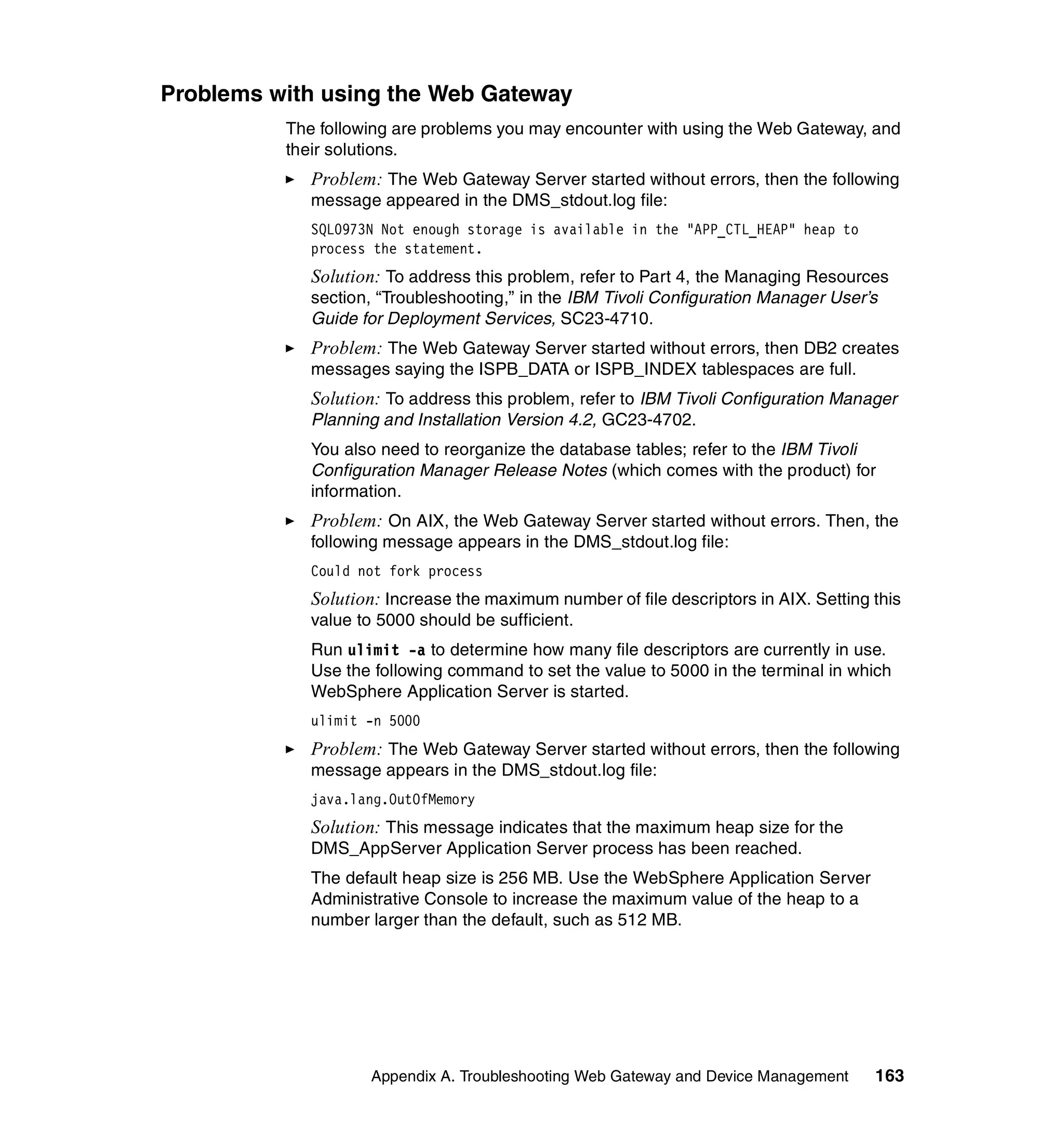 Problems with using the Web Gateway
          The following are problems you may encounter with using the Web Gateway, and
          their solutions.
             Problem: The Web Gateway Server started without errors, then the following
             message appeared in the DMS_stdout.log file:
             SQL0973N Not enough storage is available in the "APP_CTL_HEAP" heap to
             process the statement.
             Solution: To address this problem, refer to Part 4, the Managing Resources
             section, “Troubleshooting,” in the IBM Tivoli Configuration Manager User’s
             Guide for Deployment Services, SC23-4710.
             Problem: The Web Gateway Server started without errors, then DB2 creates
             messages saying the ISPB_DATA or ISPB_INDEX tablespaces are full.
             Solution: To address this problem, refer to IBM Tivoli Configuration Manager
             Planning and Installation Version 4.2, GC23-4702.
             You also need to reorganize the database tables; refer to the IBM Tivoli
             Configuration Manager Release Notes (which comes with the product) for
             information.
             Problem: On AIX, the Web Gateway Server started without errors. Then, the
             following message appears in the DMS_stdout.log file:
             Could not fork process
             Solution: Increase the maximum number of file descriptors in AIX. Setting this
             value to 5000 should be sufficient.
             Run ulimit -a to determine how many file descriptors are currently in use.
             Use the following command to set the value to 5000 in the terminal in which
             WebSphere Application Server is started.
             ulimit -n 5000
             Problem: The Web Gateway Server started without errors, then the following
             message appears in the DMS_stdout.log file:
             java.lang.OutOfMemory
             Solution: This message indicates that the maximum heap size for the
             DMS_AppServer Application Server process has been reached.
             The default heap size is 256 MB. Use the WebSphere Application Server
             Administrative Console to increase the maximum value of the heap to a
             number larger than the default, such as 512 MB.




                    Appendix A. Troubleshooting Web Gateway and Device Management      163
 