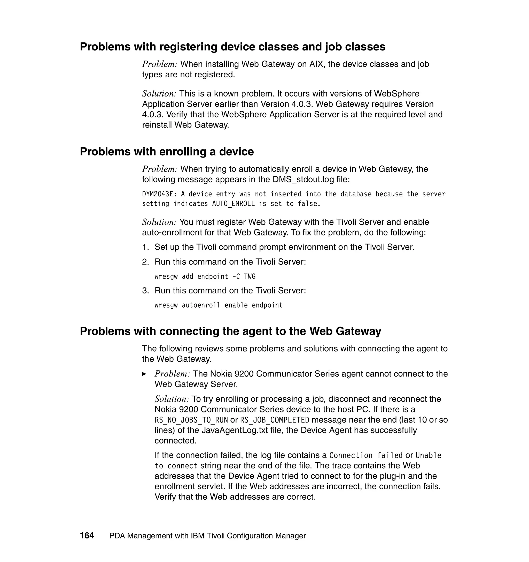 Problems with registering device classes and job classes
              Problem: When installing Web Gateway on AIX, the device classes and job
              types are not registered.

              Solution: This is a known problem. It occurs with versions of WebSphere
              Application Server earlier than Version 4.0.3. Web Gateway requires Version
              4.0.3. Verify that the WebSphere Application Server is at the required level and
              reinstall Web Gateway.


Problems with enrolling a device
              Problem: When trying to automatically enroll a device in Web Gateway, the
              following message appears in the DMS_stdout.log file:
              DYM2043E: A device entry was not inserted into the database because the server
              setting indicates AUTO_ENROLL is set to false.

              Solution: You must register Web Gateway with the Tivoli Server and enable
              auto-enrollment for that Web Gateway. To fix the problem, do the following:
              1. Set up the Tivoli command prompt environment on the Tivoli Server.
              2. Run this command on the Tivoli Server:
                 wresgw add endpoint -C TWG
              3. Run this command on the Tivoli Server:
                 wresgw autoenroll enable endpoint


Problems with connecting the agent to the Web Gateway
              The following reviews some problems and solutions with connecting the agent to
              the Web Gateway.
                 Problem: The Nokia 9200 Communicator Series agent cannot connect to the
                 Web Gateway Server.
                 Solution: To try enrolling or processing a job, disconnect and reconnect the
                 Nokia 9200 Communicator Series device to the host PC. If there is a
                 RS_NO_JOBS_TO_RUN or RS_JOB_COMPLETED message near the end (last 10 or so
                 lines) of the JavaAgentLog.txt file, the Device Agent has successfully
                 connected.
                 If the connection failed, the log file contains a Connection failed or Unable
                 to connect string near the end of the file. The trace contains the Web
                 addresses that the Device Agent tried to connect to for the plug-in and the
                 enrollment servlet. If the Web addresses are incorrect, the connection fails.
                 Verify that the Web addresses are correct.



164   PDA Management with IBM Tivoli Configuration Manager
 