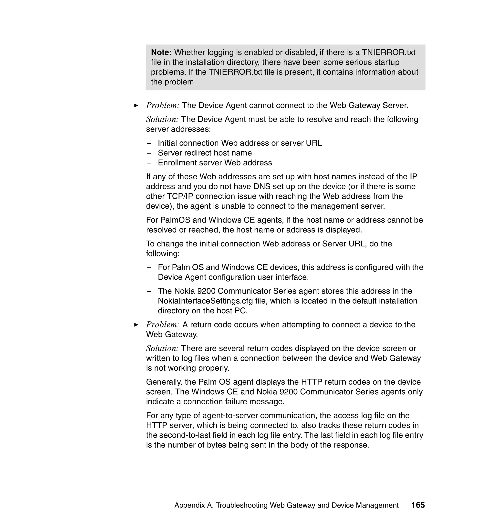 Note: Whether logging is enabled or disabled, if there is a TNIERROR.txt
 file in the installation directory, there have been some serious startup
 problems. If the TNIERROR.txt file is present, it contains information about
 the problem

Problem: The Device Agent cannot connect to the Web Gateway Server.
Solution: The Device Agent must be able to resolve and reach the following
server addresses:
– Initial connection Web address or server URL
– Server redirect host name
– Enrollment server Web address
If any of these Web addresses are set up with host names instead of the IP
address and you do not have DNS set up on the device (or if there is some
other TCP/IP connection issue with reaching the Web address from the
device), the agent is unable to connect to the management server.
For PalmOS and Windows CE agents, if the host name or address cannot be
resolved or reached, the host name or address is displayed.
To change the initial connection Web address or Server URL, do the
following:
– For Palm OS and Windows CE devices, this address is configured with the
  Device Agent configuration user interface.
– The Nokia 9200 Communicator Series agent stores this address in the
  NokiaInterfaceSettings.cfg file, which is located in the default installation
  directory on the host PC.
Problem: A return code occurs when attempting to connect a device to the
Web Gateway.
Solution: There are several return codes displayed on the device screen or
written to log files when a connection between the device and Web Gateway
is not working properly.
Generally, the Palm OS agent displays the HTTP return codes on the device
screen. The Windows CE and Nokia 9200 Communicator Series agents only
indicate a connection failure message.
For any type of agent-to-server communication, the access log file on the
HTTP server, which is being connected to, also tracks these return codes in
the second-to-last field in each log file entry. The last field in each log file entry
is the number of bytes being sent in the body of the response.




        Appendix A. Troubleshooting Web Gateway and Device Management             165
 