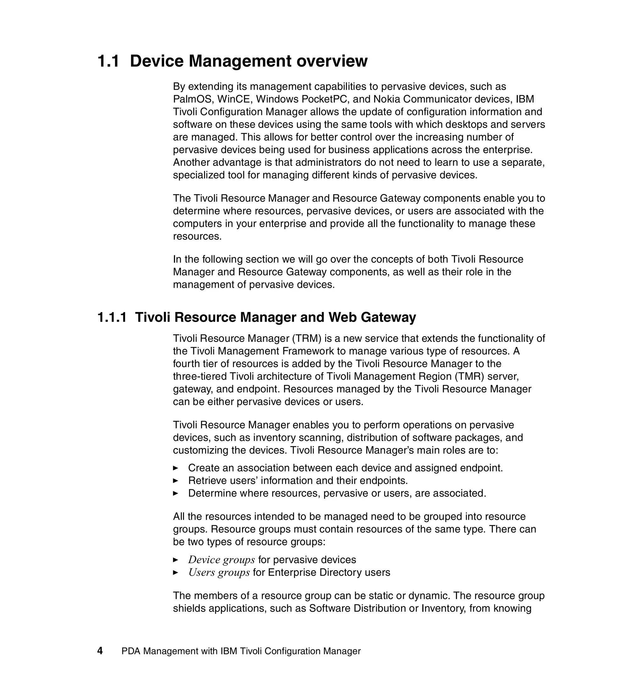 1.1 Device Management overview
               By extending its management capabilities to pervasive devices, such as
               PalmOS, WinCE, Windows PocketPC, and Nokia Communicator devices, IBM
               Tivoli Configuration Manager allows the update of configuration information and
               software on these devices using the same tools with which desktops and servers
               are managed. This allows for better control over the increasing number of
               pervasive devices being used for business applications across the enterprise.
               Another advantage is that administrators do not need to learn to use a separate,
               specialized tool for managing different kinds of pervasive devices.

               The Tivoli Resource Manager and Resource Gateway components enable you to
               determine where resources, pervasive devices, or users are associated with the
               computers in your enterprise and provide all the functionality to manage these
               resources.

               In the following section we will go over the concepts of both Tivoli Resource
               Manager and Resource Gateway components, as well as their role in the
               management of pervasive devices.


1.1.1 Tivoli Resource Manager and Web Gateway
               Tivoli Resource Manager (TRM) is a new service that extends the functionality of
               the Tivoli Management Framework to manage various type of resources. A
               fourth tier of resources is added by the Tivoli Resource Manager to the
               three-tiered Tivoli architecture of Tivoli Management Region (TMR) server,
               gateway, and endpoint. Resources managed by the Tivoli Resource Manager
               can be either pervasive devices or users.

               Tivoli Resource Manager enables you to perform operations on pervasive
               devices, such as inventory scanning, distribution of software packages, and
               customizing the devices. Tivoli Resource Manager’s main roles are to:
                  Create an association between each device and assigned endpoint.
                  Retrieve users’ information and their endpoints.
                  Determine where resources, pervasive or users, are associated.

               All the resources intended to be managed need to be grouped into resource
               groups. Resource groups must contain resources of the same type. There can
               be two types of resource groups:
                  Device groups for pervasive devices
                  Users groups for Enterprise Directory users

               The members of a resource group can be static or dynamic. The resource group
               shields applications, such as Software Distribution or Inventory, from knowing



4   PDA Management with IBM Tivoli Configuration Manager
 