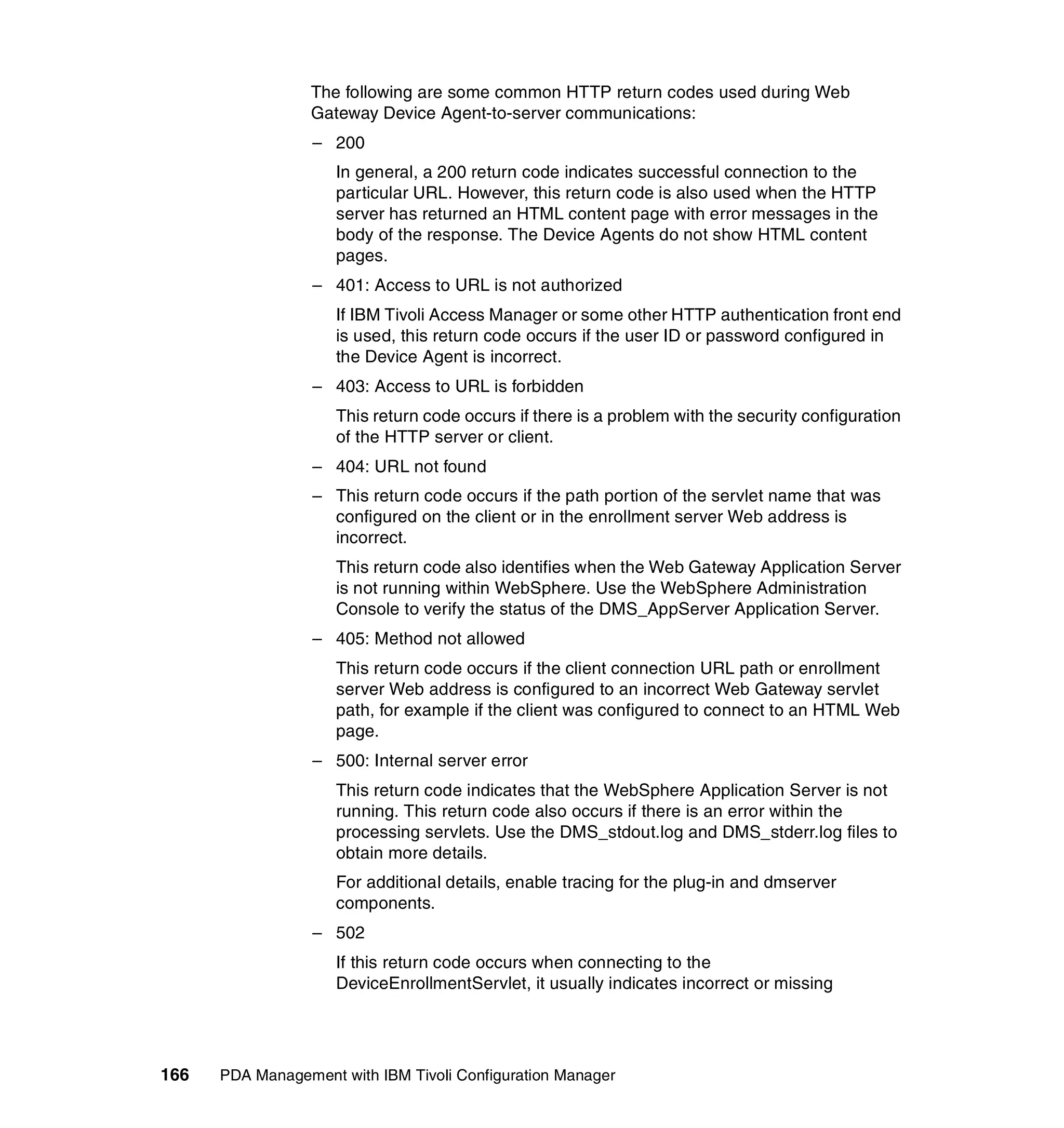 The following are some common HTTP return codes used during Web
                 Gateway Device Agent-to-server communications:
                  – 200
                     In general, a 200 return code indicates successful connection to the
                     particular URL. However, this return code is also used when the HTTP
                     server has returned an HTML content page with error messages in the
                     body of the response. The Device Agents do not show HTML content
                     pages.
                  – 401: Access to URL is not authorized
                     If IBM Tivoli Access Manager or some other HTTP authentication front end
                     is used, this return code occurs if the user ID or password configured in
                     the Device Agent is incorrect.
                  – 403: Access to URL is forbidden
                     This return code occurs if there is a problem with the security configuration
                     of the HTTP server or client.
                  – 404: URL not found
                  – This return code occurs if the path portion of the servlet name that was
                    configured on the client or in the enrollment server Web address is
                    incorrect.
                     This return code also identifies when the Web Gateway Application Server
                     is not running within WebSphere. Use the WebSphere Administration
                     Console to verify the status of the DMS_AppServer Application Server.
                  – 405: Method not allowed
                     This return code occurs if the client connection URL path or enrollment
                     server Web address is configured to an incorrect Web Gateway servlet
                     path, for example if the client was configured to connect to an HTML Web
                     page.
                  – 500: Internal server error
                     This return code indicates that the WebSphere Application Server is not
                     running. This return code also occurs if there is an error within the
                     processing servlets. Use the DMS_stdout.log and DMS_stderr.log files to
                     obtain more details.
                     For additional details, enable tracing for the plug-in and dmserver
                     components.
                  – 502
                     If this return code occurs when connecting to the
                     DeviceEnrollmentServlet, it usually indicates incorrect or missing




166   PDA Management with IBM Tivoli Configuration Manager
 